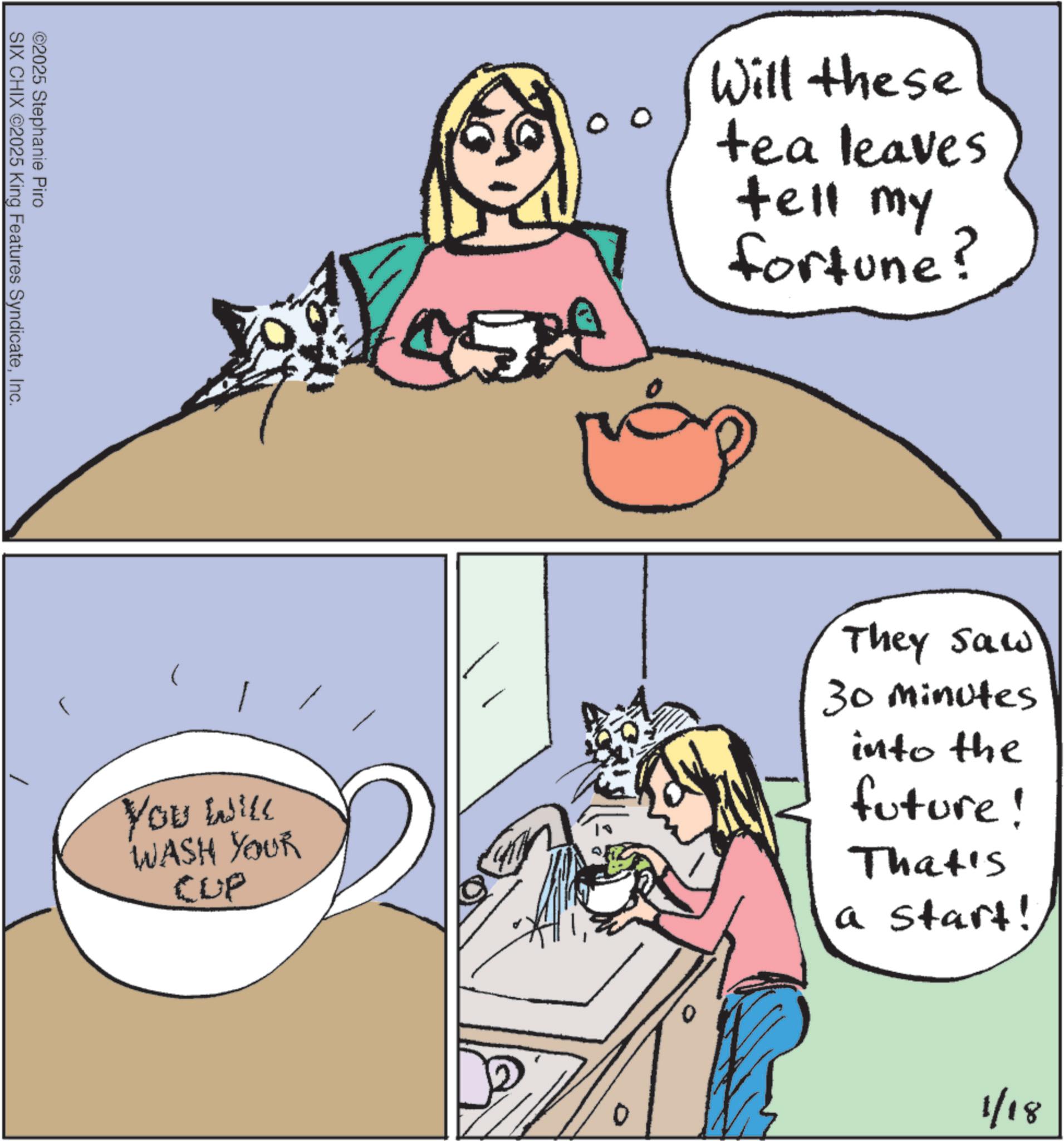 Whiskers OCR: ©2025 Stephanie Piro SIX CHIX ©2025 King Features SyndicateInc. r You will WASH YOUR CUP 00 Will these tea leaves tell my fortune? 0 They saw 30 Minutes into the future! That's a start! 1/18 © 2025 Stephanie Piro SIX CHIX © 2025 King Features SyndicateInc. r You will WASH YOUR CUP 00 Will these tea leaves tell my fortune ? 0 They saw 30 Minutes into the future ! That's a start ! 1/18