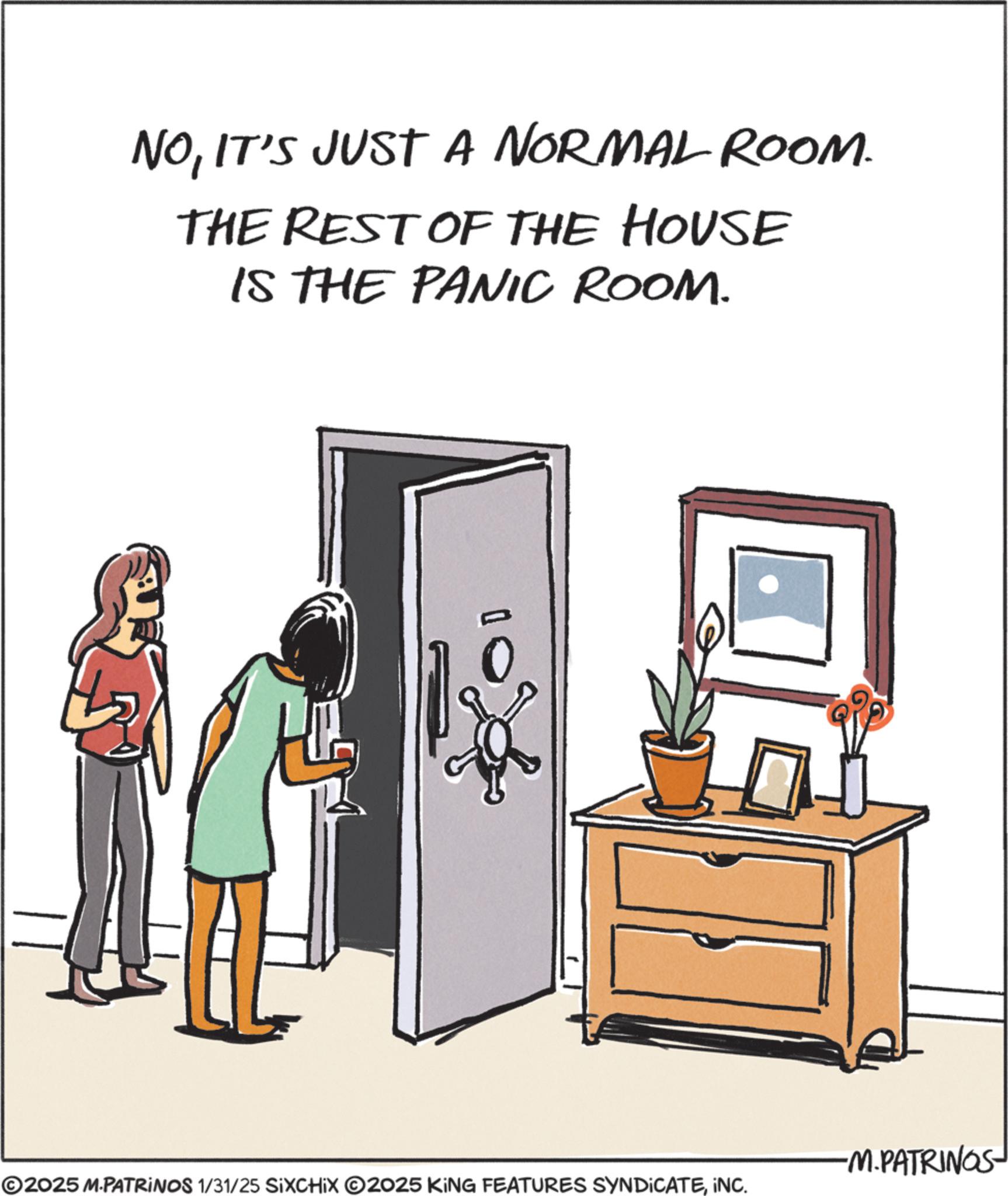 Animation OCR: NOIT'S JUST A NORMAL ROOM. THE REST OF THE HOUSE IS THE PANIC ROOM. -M.PATRINGS ©2025 M.PATRINOS 1/31/25 SIXCHIX 2025 KING FEATURES SYNDICATEINC. NOIT'S JUST A NORMAL ROOM . THE REST OF THE HOUSE IS THE PANIC ROOM . -M.PATRINGS © 2025 M.PATRINOS 1/31/25 SIXCHIX 2025 KING FEATURES SYNDICATEINC .