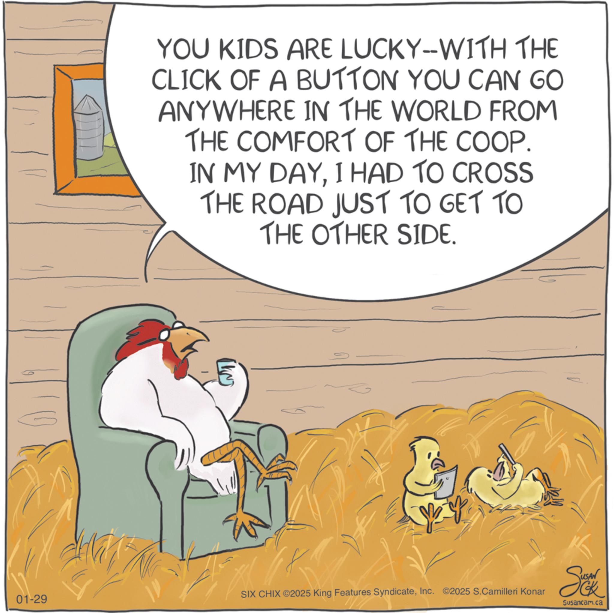 Graphics OCR: 01-29 YOU KIDS ARE LUCKY-WITH THE CLICK OF A BUTTON YOU CAN GO ANYWHERE IN THE WORLD FROM THE COMFORT OF THE COOP. IN MY DAYI HAD TO CROSS THE ROAD JUST TO GET TO THE OTHER SIDE. SIX CHIX ©2025 King Features SyndicateInc. ©2025 S.Camilleri Konar Sok Susancam.ca 01-29 YOU KIDS ARE LUCKY - WITH THE CLICK OF A BUTTON YOU CAN GO ANYWHERE IN THE WORLD FROM THE COMFORT OF THE COOP . IN MY DAYI HAD TO CROSS THE ROAD JUST TO GET TO THE OTHER SIDE . SIX CHIX © 2025 King Features SyndicateInc. © 2025 S.Camilleri Konar Sok Susancam.ca
