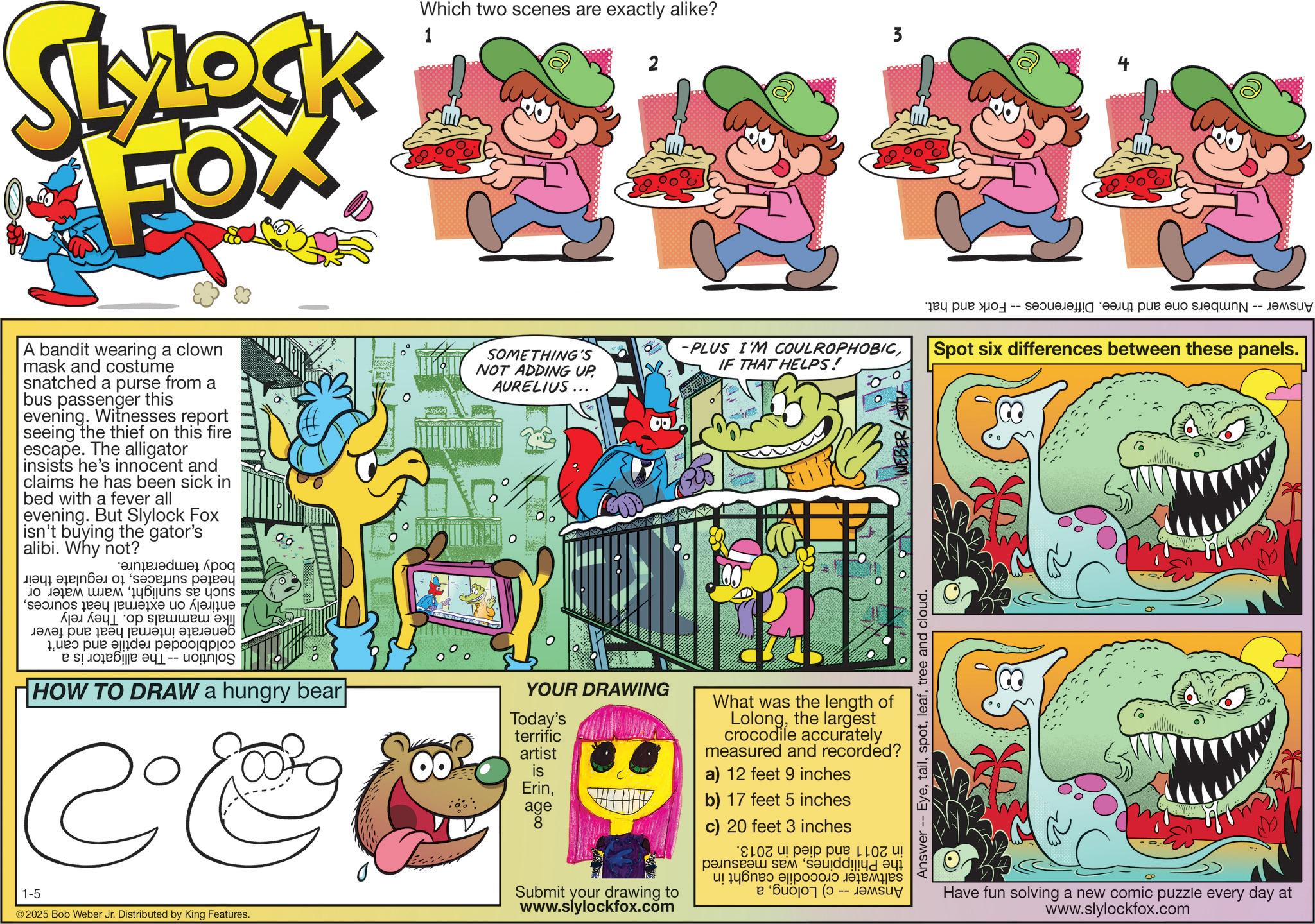 Comic book OCR: SLYLOCK FOX 1 Which two scenes are exactly alike? 2 3 A bandit wearing a clown mask and costume snatched a purse from a bus passenger this evening. Witnesses report seeing the thief on this fire escape. The alligator insists he's innocent and claims he has been sick in bed with a fever all evening. But Slylock Fox | isn't buying the gator's alibi. Why not? weinzeleda Apog All fenban of saseins paieay jojozen sem fubins see yons ?????? ?????? ???????? 1ued pue ajjden pepod0 a s HOW TO DRAW a hungry bear 1-5 Co © 2025 Bob Weber Jr. Distributed by King Features. SOMETHING'S NOT ADDING UP AURELIUS... 0 YOUR DRAWING Today's terrific artist 00 is Erinage 8 -PLUS I'M COULROPHOBICSpot six differences between these panels. IF THAT HELPS! Submit your drawing to www.slylockfox.com What was the length of Lolongthe largest crocodile accurately measured and recorded? a) 12 feet 9 inches b) 17 feet 5 inches c) 20 feet 3 inches Coupe ! panseaw sem sauddingdayi ( Answer -- Eyetree and cloud. Have fun solving a new comic puzzle every day at www.slylockfox.com SLYLOCK FOX 1 Which two scenes are exactly alike ? 2 3 A bandit wearing a clown mask and costume snatched a purse from a bus passenger this evening . Witnesses report seeing the thief on this fire escape . The alligator insists he's innocent and claims he has been sick in bed with a fever all evening . But Slylock Fox | isn't buying the gator's alibi . Why not ? weinzeleda Apog All fenban of saseins paieay jojozen sem fubins see yons ?????? ?????? ???????? 1ued pue ajjden pepod0 a s HOW TO DRAW a hungry bear 1-5 Co © 2025 Bob Weber Jr. Distributed by King Features . SOMETHING'S NOT ADDING UP AURELIUS ... 0 YOUR DRAWING Today's terrific artist 00 is Erinage 8 -PLUS I'M COULROPHOBICSpot six differences between these panels . IF THAT HELPS ! Submit your drawing to www.slylockfox.com What was the length of Lolongthe largest crocodile accurately measured and recorded ? a ) 12 feet 9 inches b ) 17 feet 5 inches c ) 20 feet 3 inches Coupe ! panseaw sem sauddingdayi ( Answer -- Eyetree and cloud . Have fun solving a new comic puzzle every day at www.slylockfox.com