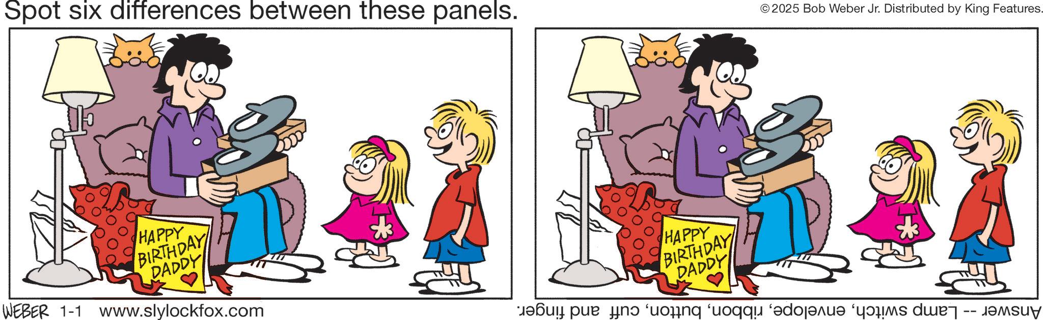 Animated cartoon OCR: Spot six differences between these panels. © 2025 Bob Weber Jr. Distributed by King Features. HAPPY BIRTHDAY DADDY WEBER 1-1 www.slylockfox.com HAPPY BIRTHDAY DADDY tefull pue Hn ‘uo?ng ‘uoqqu ‘edoarua ‘42Ms duet -- Jamsuy Spot six differences between these panels . © 2025 Bob Weber Jr. Distributed by King Features . HAPPY BIRTHDAY DADDY WEBER 1-1 www.slylockfox.com HAPPY BIRTHDAY DADDY tefull pue Hn ‘ uo?ng ‘ uoqqu ‘ edoarua ‘ 42Ms duet -- Jamsuy