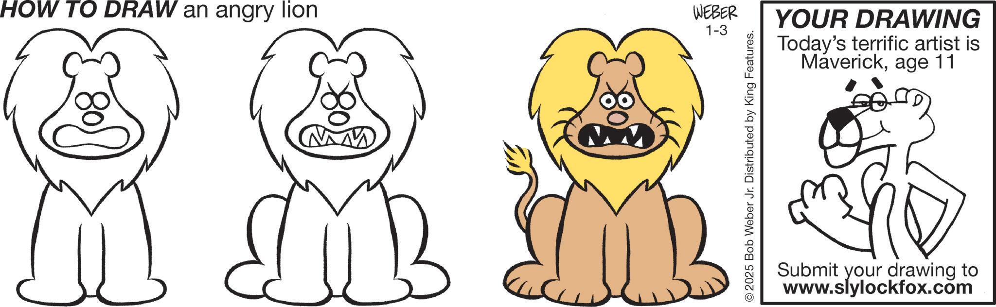 Happiness OCR: HOW TO DRAW an angry lion 80 WEBER 1-3 2025 Bob Weber Jr. Distributed by King Features. YOUR DRAWING Today's terrific artist is Maverickage 11 Submit your drawing to www.slylockfox.com HOW TO DRAW an angry lion 80 WEBER 1-3 2025 Bob Weber Jr. Distributed by King Features . YOUR DRAWING Today's terrific artist is Maverickage 11 Submit your drawing to www.slylockfox.com