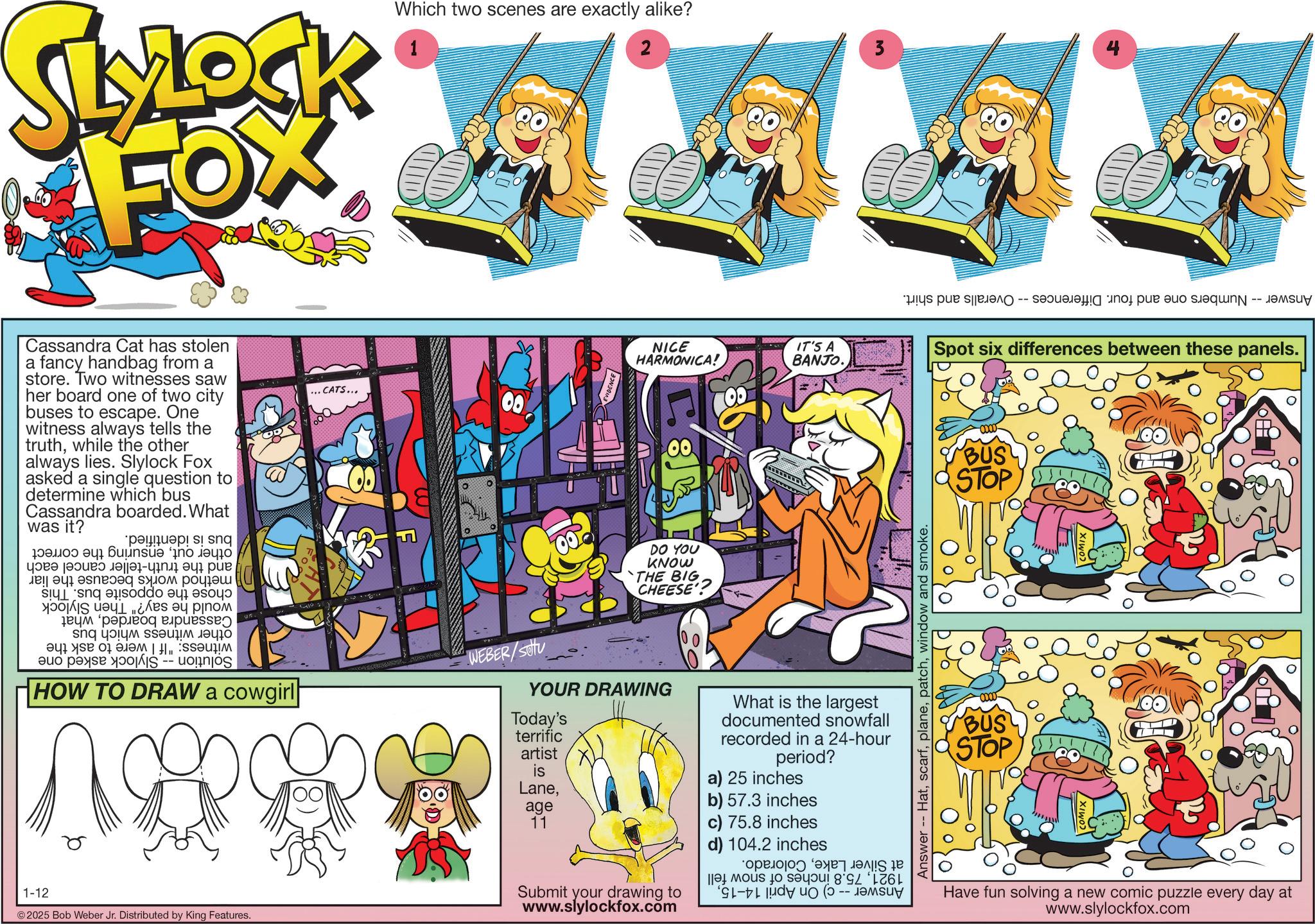 Animation OCR: 1-12 SLYLOCK FOX Which two scenes are exactly alike? 1 2 Cassandra Cat has stolen a fancy handbag from a store. Two witnesses saw her board one of two city buses to escape. One witness always tells the truthwhile the other always lies. Slylock Fox asked a single question to determine which bus Cassandra boarded. What was it? ... CATS... 00 NICE HARMONICA! 00 00 IT'S A BANJO. other outensuring and the truth-teller cancel each method works because the liar chose the opposite bus. This would he say?" Then Slylock Cassandra boardedwhat other witness which bus witness: "If I were to ask the Solution Slylock asked one bus is identified. the correct HOW TO DRAW a cowgirl WEBER/Sou © 2025 Bob Weber Jr. Distributed by King Features. DO YOU KNOW THE BIG CHEESE' YOUR DRAWING Today's terrific artist What is the largest documented snowfall recorded in a 24-hour period? is Laneage a) 25 inches b) 57.3 inches 11 c) 75.8 inches d) 104.2 inches Submit your drawing to www.slylockfox.com at Silver LakeColorado. 192175.8 inches of snow fell Answer -- c) On April 14-15window and smoke. 3 Answer Numbers one and four. Differences -- Overalls and shirt. Spot six differences between these panels. BUS STOP ??? ? STOP Have fun solving a new comic puzzle every day at www.slylockfox.com 1-12 SLYLOCK FOX Which two scenes are exactly alike ? 1 2 Cassandra Cat has stolen a fancy handbag from a store . Two witnesses saw her board one of two city buses to escape . One witness always tells the truthwhile the other always lies . Slylock Fox asked a single question to determine which bus Cassandra boarded . What was it ? ... CATS ... 00 NICE HARMONICA ! 00 00 IT'S A BANJO . other outensuring and the truth - teller cancel each method works because the liar chose the opposite bus . This would he say ? " Then Slylock Cassandra boardedwhat other witness which bus witness : " If I were to ask the Solution Slylock asked one bus is identified . the correct HOW TO DRAW a cowgirl WEBER / Sou © 2025 Bob Weber Jr. Distributed by King Features . DO YOU KNOW THE BIG CHEESE ' YOUR DRAWING Today's terrific artist What is the largest documented snowfall recorded in a 24 - hour period ? is Laneage a ) 25 inches b ) 57.3 inches 11 c ) 75.8 inches d ) 104.2 inches Submit your drawing to www.slylockfox.com at Silver LakeColorado . 192175.8 inches of snow fell Answer -- c ) On April 14-15Answer -- Hatwindow and smoke . 3 Answer Numbers one and four . Differences -- Overalls and shirt . Spot six differences between these panels . BUS STOP ??? ? STOP Have fun solving a new comic puzzle every day at www.slylockfox.com