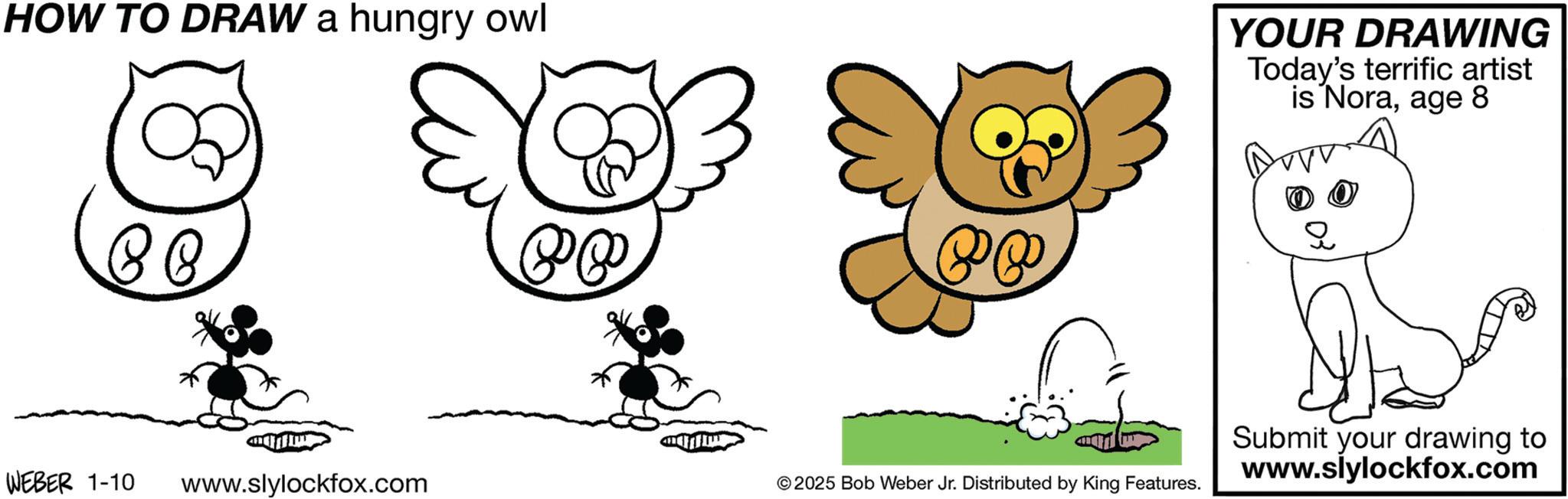 Child art OCR: HOW TO DRAW a hungry owl YOUR DRAWING Today's terrific artist is Noraage 8 ?) ? WEBER 1-10 www.slylockfox.com © 2025 Bob Weber Jr. Distributed by King Features. Submit your drawing to www.slylockfox.com HOW TO DRAW a hungry owl YOUR DRAWING Today's terrific artist is Noraage 8 ? ) ? WEBER 1-10 www.slylockfox.com © 2025 Bob Weber Jr. Distributed by King Features . Submit your drawing to www.slylockfox.com