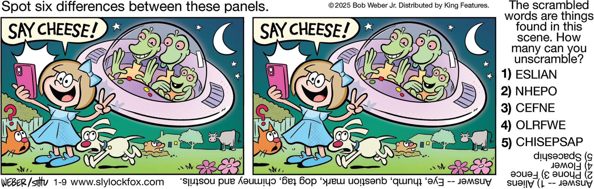 Pleased OCR: Spot six differences between these panels. SAY CHEESE! ©2025 Bob Weber Jr. Distributed by King Features. SAY CHEESE! ( WEBER /sottu 1-9 www.slylockfox.com cosa quis en The scrambled words are things found in this scene. How many can you unscramble? 1) ESLIAN 2) NHEPO 3) CEFNE 4) OLRFWE 5) CHISEPSAP did ( Spot six differences between these panels . SAY CHEESE ! © 2025 Bob Weber Jr. Distributed by King Features . SAY CHEESE ! ( WEBER / sottu 1-9 www.slylockfox.com cosa quis en The scrambled words are things found in this scene . How many can you unscramble ? 1 ) ESLIAN 2 ) NHEPO 3 ) CEFNE 4 ) OLRFWE 5 ) CHISEPSAP did (