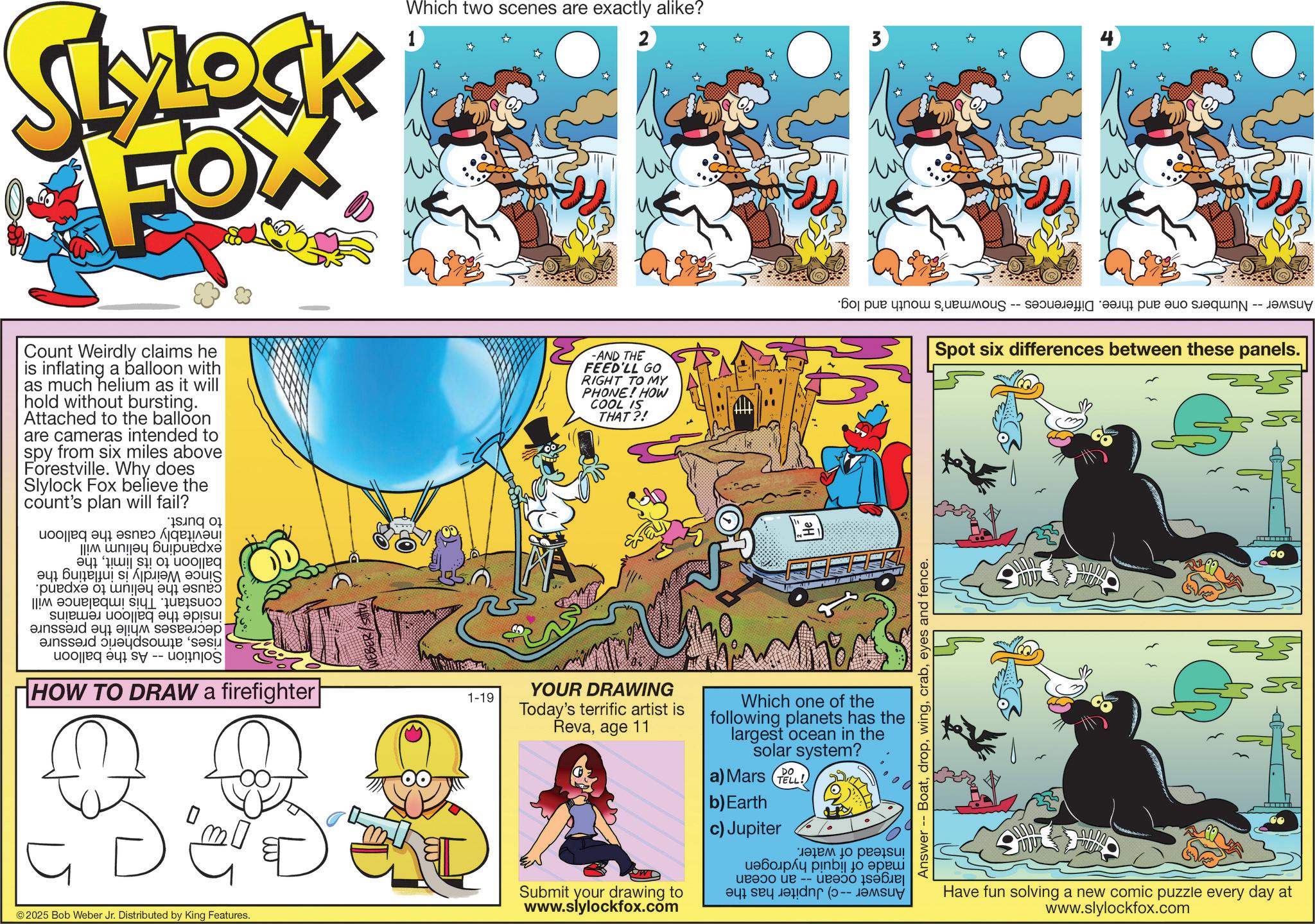 Graphics OCR: SLYLOCK FOX 1 Which two scenes are exactly alike? 2 Count Weirdly claims he is inflating a balloon with as much helium as it will hold without bursting. Attached to the balloon are cameras intended to spy from six miles above Forestville. Why does Slylock Fox believe the count's plan will fail? -AND THE FEED'LL GO RIGHT TO MY COOL IS THAT?! PHONE! HOW Solution inside the balloon decreases while the pressure risesatmospheric pressure -- As the balloon remains expanding helium will balloon to its limitthe Since Weirdly is inflating the cause the helium to expand. constant. This imbalance will to burst. inevitably cause the balloon HOW TO DRAW a firefighter ? ©2025 Bob Weber Jr. Distributed by King Features. 1-19 YOUR DRAWING Today's terrific artist is Revaage 11 Submit your drawing to www.slylockfox.com 3 Answer - Numbers one and three. Differences -- Snowman's mouth and log. Which one of the following planets has the largest ocean in the solar system? a) Mars TELL! b) Earth c) Jupiter largest ocean -- an ocean Answer --c) Jupiter has the made of liquid hydrogen instead of water. Answer -- Boateyes and fence. Spot six differences between these panels. www www www ww ww Have fun solving a new comic puzzle every day at www.slylockfox.com 00 SLYLOCK FOX 1 Which two scenes are exactly alike ? 2 Count Weirdly claims he is inflating a balloon with as much helium as it will hold without bursting . Attached to the balloon are cameras intended to spy from six miles above Forestville . Why does Slylock Fox believe the count's plan will fail ? -AND THE FEED'LL GO RIGHT TO MY COOL IS THAT ?! PHONE ! HOW Solution inside the balloon decreases while the pressure risesatmospheric pressure -- As the balloon remains expanding helium will balloon to its limitthe Since Weirdly is inflating the cause the helium to expand . constant . This imbalance will to burst . inevitably cause the balloon HOW TO DRAW a firefighter ? © 2025 Bob Weber Jr. Distributed by King Features . 1-19 YOUR DRAWING Today's terrific artist is Revaage 11 Submit your drawing to www.slylockfox.com 3 Answer - Numbers one and three . Differences -- Snowman's mouth and log . Which one of the following planets has the largest ocean in the solar system ? a ) Mars TELL ! b ) Earth c ) Jupiter largest ocean -- an ocean Answer --c ) Jupiter has the made of liquid hydrogen instead of water . Answer -- Boateyes and fence . Spot six differences between these panels . www www www ww ww Have fun solving a new comic puzzle every day at www.slylockfox.com 00