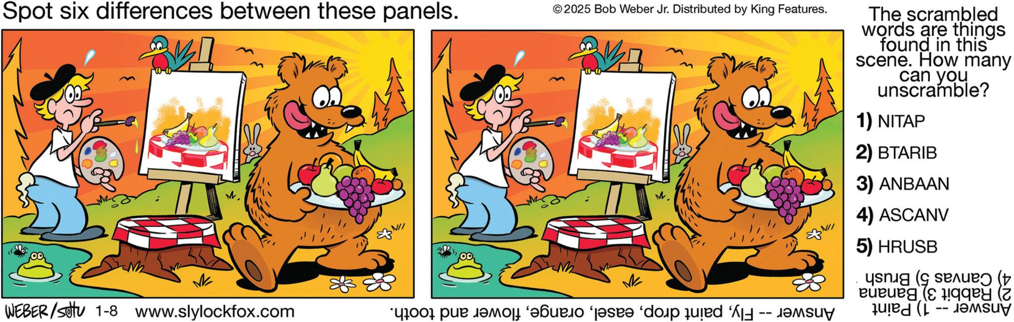 Pleased OCR: Spot six differences between these panels. © 2025 Bob Weber Jr. Distributed by King Features. The scrambled words are things found in this scene. How many can you unscramble? 1) NITAP 2) BTARIB M 3) ANBAAN ? 4) ASCANV 5) HRUSB ( WEBER/settu 1-8 www.slylockfox.com “good pur jamo ‘??urjo ‘j?sr? ‘dop qu?ed ‘¼ Spot six differences between these panels . © 2025 Bob Weber Jr. Distributed by King Features . The scrambled words are things found in this scene . How many can you unscramble ? 1 ) NITAP 2 ) BTARIB M 3 ) ANBAAN ? 4 ) ASCANV 5 ) HRUSB ( WEBER / settu 1-8 www.slylockfox.com “ good pur jamo ‘ ??urjo ‘ j?sr? ‘ dop qu?ed ‘ ¼