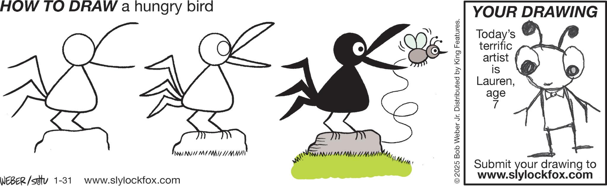 Line art OCR: HOW TO DRAW a hungry bird WEBER/SOU 1-31 www.slylockfox.com MINIMIM/ ©2025 Bob Weber Jr. Distributed by King Features. YOUR DRAWING Today's terrific artist is Laurenage Submit your drawing to www.slylockfox.com HOW TO DRAW a hungry bird WEBER / SOU 1-31 www.slylockfox.com MINIMIM / © 2025 Bob Weber Jr. Distributed by King Features . YOUR DRAWING Today's terrific artist is Laurenage Submit your drawing to www.slylockfox.com