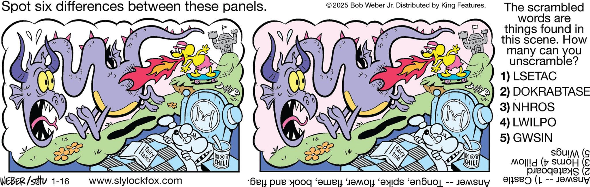 Fictional character OCR: ? Spot six differences between these panels. ©2025 Bob Weber Jr. Distributed by King Features. 14 fairy tales WEBER/Settu 1-16 www.slylockfox.com HOT CHILI * par door and a fairy tale HOT CHILI M The scrambled words are things found in this scene. How many can you unscramble? 1) LSETAC 2) DOKRABTASE 3) NHROS 4) LWILPO 5) GWSIN -- s?u!M (9 (Z -- ? Spot six differences between these panels . © 2025 Bob Weber Jr. Distributed by King Features . 14 fairy tales WEBER / Settu 1-16 www.slylockfox.com HOT CHILI * par door and a fairy tale HOT CHILI M The scrambled words are things found in this scene . How many can you unscramble ? 1 ) LSETAC 2 ) DOKRABTASE 3 ) NHROS 4 ) LWILPO 5 ) GWSIN -- s?u ! M ( 9 ( Z --
