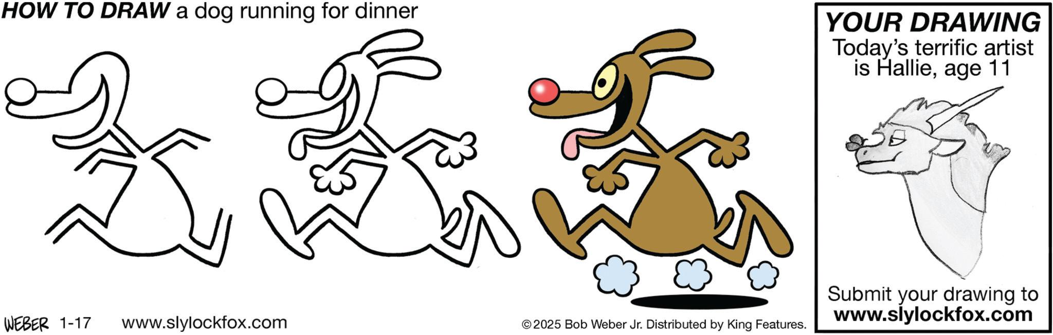 Tail OCR: HOW TO DRAW a dog running for dinner YOUR DRAWING Today's terrific artist is Hallieage 11 WEBER 1-17 www.slylockfox.com © 2025 Bob Weber Jr. Distributed by King Features. Submit your drawing to www.slylockfox.com HOW TO DRAW a dog running for dinner YOUR DRAWING Today's terrific artist is Hallieage 11 WEBER 1-17 www.slylockfox.com © 2025 Bob Weber Jr. Distributed by King Features . Submit your drawing to www.slylockfox.com