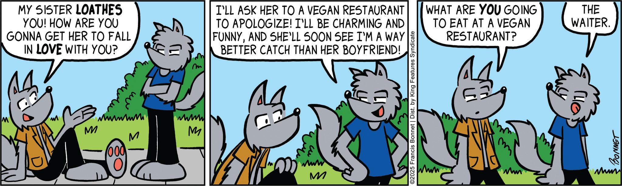Art OCR: MY SISTER LOATHES YOU! HOW ARE YOU GONNA GET HER TO FALL IN LOVE WITH YOU? m wwww M M M 000 I'LL ASK HER TO A VEGAN RESTAURANT TO APOLOGIZE! I'LL BE CHARMING AND FUNNYAND SHE'LL SOON SEE I'M A WAY BETTER CATCH THAN HER BOYFRIEND! www M ©2025 Francis Bonnet | Dist. by King Features Syndicate WHAT ARE YOU GOING THE WAITER. TO EAT AT A VEGAN RESTAURANT? 14 Mm Lucy BONNET www MY SISTER LOATHES YOU ! HOW ARE YOU GONNA GET HER TO FALL IN LOVE WITH YOU ? m wwww M M M 000 I'LL ASK HER TO A VEGAN RESTAURANT TO APOLOGIZE ! I'LL BE CHARMING AND FUNNYAND SHE'LL SOON SEE I'M A WAY BETTER CATCH THAN HER BOYFRIEND ! www M © 2025 Francis Bonnet | Dist . by King Features Syndicate WHAT ARE YOU GOING THE WAITER . TO EAT AT A VEGAN RESTAURANT ? 14 Mm Lucy BONNET www