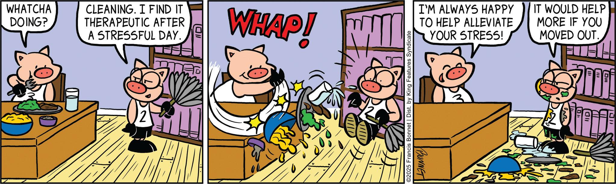 Fictional character OCR: WHATCHA DOING? CLEANING. I FIND IT THERAPEUTIC AFTER A STRESSFUL DAY. 1011 WHAP! I'M ALWAYS HAPPY TO HELP ALLEVIATE YOUR STRESS! IT WOULD HELP MORE IF YOU MOVED OUT. ©2025 Francis Bonnet | Dist. by King Features Syndicate BONNET WHATCHA DOING ? CLEANING . I FIND IT THERAPEUTIC AFTER A STRESSFUL DAY . 1011 WHAP ! I'M ALWAYS HAPPY TO HELP ALLEVIATE YOUR STRESS ! IT WOULD HELP MORE IF YOU MOVED OUT . © 2025 Francis Bonnet | Dist . by King Features Syndicate BONNET