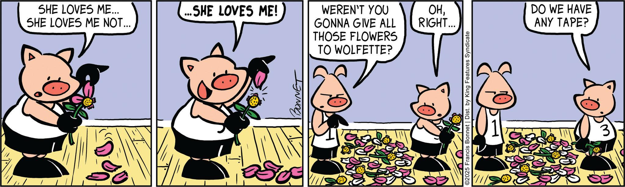 Humour OCR: SHE LOVES ME... SHE LOVES ME NOT... ...SHE LOVES ME! WEREN'T YOU GONNA GIVE ALL THOSE FLOWERS TO WOLFETTE? OHRIGHT... ©2025 Francis Bonnet | Dist. by King Features Syndicate DO WE HAVE ANY TAPE? 3 SHE LOVES ME ... SHE LOVES ME NOT ... ... SHE LOVES ME ! WEREN'T YOU GONNA GIVE ALL THOSE FLOWERS TO WOLFETTE ? OHRIGHT ... © 2025 Francis Bonnet | Dist . by King Features Syndicate DO WE HAVE ANY TAPE ? 3