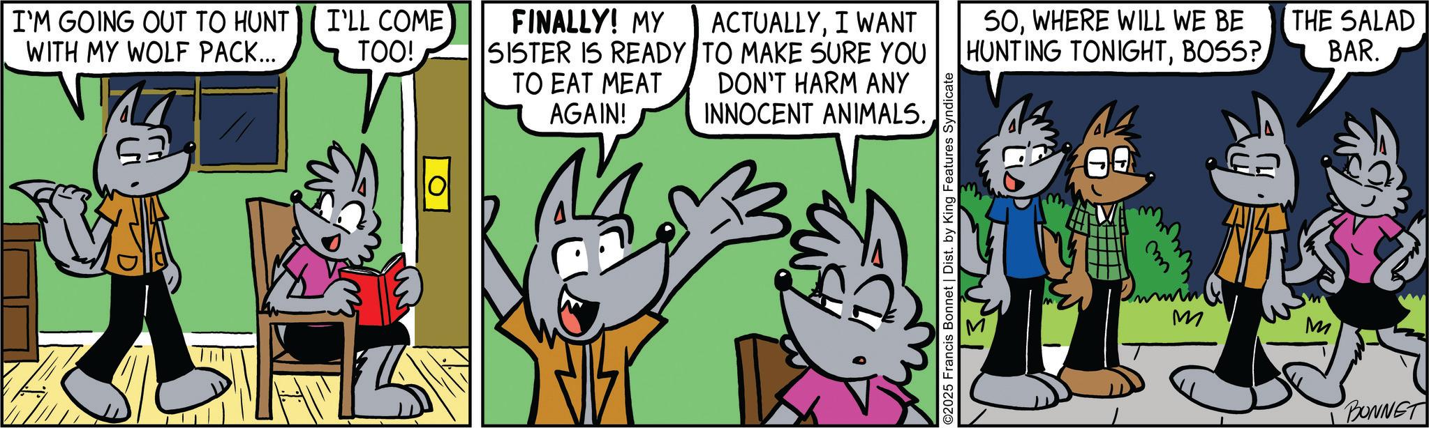 Adaptation OCR: I'M GOING OUT TO HUNT WITH MY WOLF PACK... 63 I'LL COME TOO! FINALLY! MY SISTER IS READY TO EAT MEAT AGAIN! ACTUALLYI WANT TO MAKE SURE YOU DON'T HARM ANY INNOCENT ANIMALS. SOWHERE WILL WE BE HUNTING TONIGHTBOSS? THE SALAD BAR. 2025 Francis Bonnet | Dist. by King Features Syndicate m M M BONNET I'M GOING OUT TO HUNT WITH MY WOLF PACK ... 63 I'LL COME TOO ! FINALLY ! MY SISTER IS READY TO EAT MEAT AGAIN ! ACTUALLYI WANT TO MAKE SURE YOU DON'T HARM ANY INNOCENT ANIMALS . SOWHERE WILL WE BE HUNTING TONIGHTBOSS ? THE SALAD BAR . 2025 Francis Bonnet | Dist . by King Features Syndicate m M M BONNET