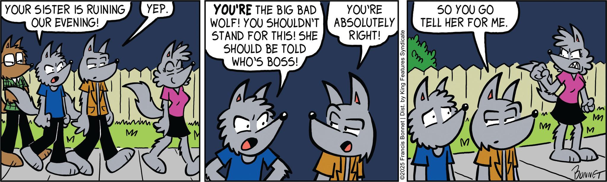 Line OCR: YOUR SISTER IS RUININGYEP. OUR EVENING! M M M YOU'RE THE BIG BAD WOLF! YOU SHOULDN'T STAND FOR THIS! SHE SHOULD BE TOLD WHO'S BOSS! YOU'RE ABSOLUTELY RIGHT! ©2025 Francis Bonnet | Dist. by King Features Syndicate m SO YOU GO TELL HER FOR ME. M M M M M BUNNET YOUR SISTER IS RUININGYEP . OUR EVENING ! M M M YOU'RE THE BIG BAD WOLF ! YOU SHOULDN'T STAND FOR THIS ! SHE SHOULD BE TOLD WHO'S BOSS ! YOU'RE ABSOLUTELY RIGHT ! © 2025 Francis Bonnet | Dist . by King Features Syndicate m SO YOU GO TELL HER FOR ME . M M M M M BUNNET