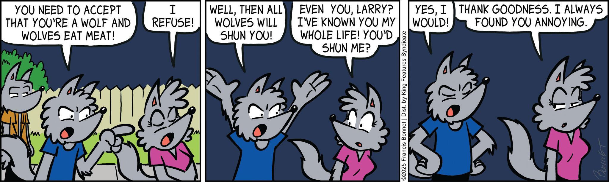 Mammal OCR: m M YOU NEED TO ACCEPT THAT YOU'RE A WOLF AND WOLVES EAT MEAT! I REFUSE! WELLTHEN ALL WOLVES WILL SHUN YOU! EVEN YOULARRY? I'VE KNOWN YOU MY WHOLE LIFE! YOU'D SHUN ME? WOULD! YESI THANK GOODNESS. I ALWAYS FOUND YOU ANNOYING. ©2025 Francis Bonnet | Dist. by King Features Syndicate BUNNET m M YOU NEED TO ACCEPT THAT YOU'RE A WOLF AND WOLVES EAT MEAT ! I REFUSE ! WELLTHEN ALL WOLVES WILL SHUN YOU ! EVEN YOULARRY ? I'VE KNOWN YOU MY WHOLE LIFE ! YOU'D SHUN ME ? WOULD ! YESI THANK GOODNESS . I ALWAYS FOUND YOU ANNOYING . © 2025 Francis Bonnet | Dist . by King Features Syndicate BUNNET