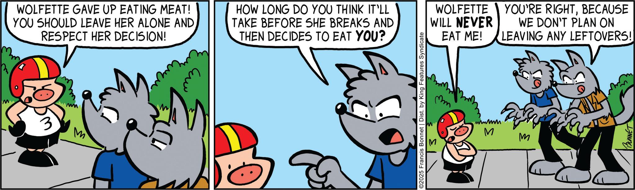 Font OCR: M WOLFETTE GAVE UP EATING MEAT! YOU SHOULD LEAVE HER ALONE ANDRESPECT HER DECISION! HOW LONG DO YOU THINK IT'LL TAKE BEFORE SHE BREAKS AND THEN DECIDES TO EAT YOU? 3 wm M WOLFETTE WILL NEVER EAT ME! ©2025 Francis Bonnet | Dist. by King Features Syndicate 13 wwwm YOU'RE RIGHTBECAUSE WE DON'T PLAN ON LEAVING ANY LEFTOVERS! M M BUNNET M WOLFETTE GAVE UP EATING MEAT ! YOU SHOULD LEAVE HER ALONE ANDRESPECT HER DECISION ! HOW LONG DO YOU THINK IT'LL TAKE BEFORE SHE BREAKS AND THEN DECIDES TO EAT YOU ? 3 wm M WOLFETTE WILL NEVER EAT ME ! © 2025 Francis Bonnet | Dist . by King Features Syndicate 13 wwwm YOU'RE RIGHTBECAUSE WE DON'T PLAN ON LEAVING ANY LEFTOVERS ! M M BUNNET