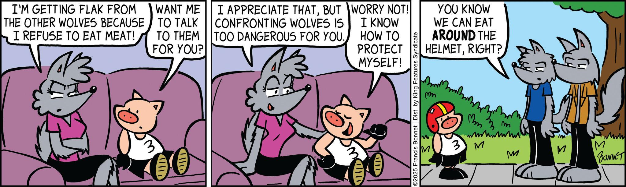 Sharing OCR: I'M GETTING FLAK FROM THE OTHER WOLVES BECAUSE I REFUSE TO EAT MEAT! WANT ME TO TALK 13 3 TO THEM FOR YOU? I APPRECIATE THATBUT CONFRONTING WOLVES IS TOO DANGEROUS FOR YOU. WORRY NOT! I KNOW HOW TO PROTECT MYSELF! YOU KNOW WE CAN EAT AROUND THE HELMETRIGHT? IID AND ©2025 Francis Bonnet | Dist. by King Features Syndicate m ?m M M 3M M M M BONNET I'M GETTING FLAK FROM THE OTHER WOLVES BECAUSE I REFUSE TO EAT MEAT ! WANT ME TO TALK 13 3 TO THEM FOR YOU ? I APPRECIATE THATBUT CONFRONTING WOLVES IS TOO DANGEROUS FOR YOU . WORRY NOT ! I KNOW HOW TO PROTECT MYSELF ! YOU KNOW WE CAN EAT AROUND THE HELMETRIGHT ? IID AND © 2025 Francis Bonnet | Dist . by King Features Syndicate m ? m M M 3M M M M BONNET