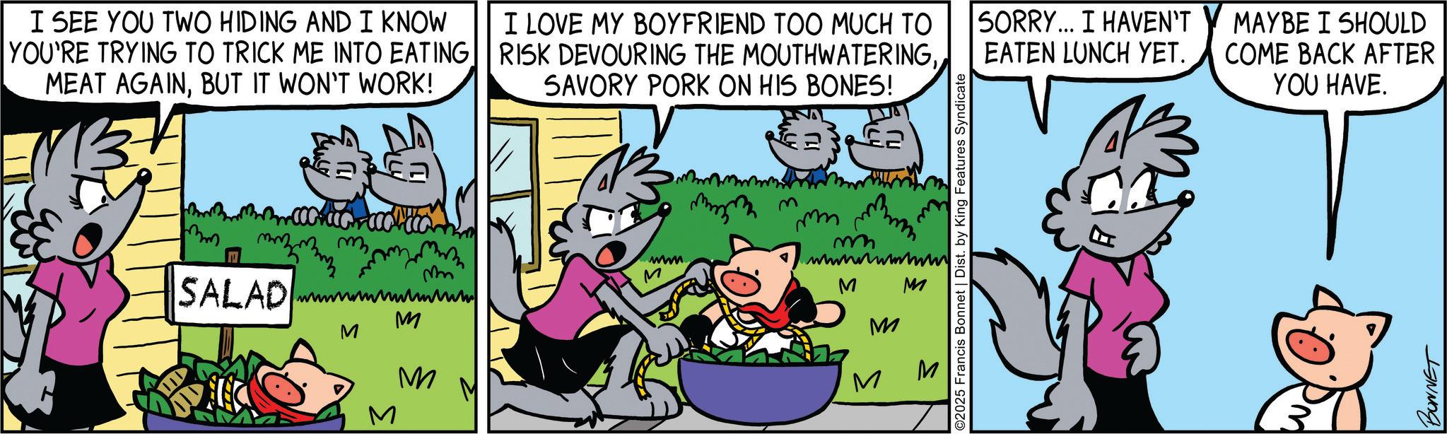Rectangle OCR: I SEE YOU TWO HIDING AND I KNOW YOU'RE TRYING TO TRICK ME INTO EATING MEAT AGAINBUT IT WON'T WORK! I LOVE MY BOYFRIEND TOO MUCH TO RISK DEVOURING THE MOUTHWATERINGSAVORY PORK ON HIS BONES! mm SALAD m mm wwwwwwwwwww M M M M ww M mm mm m wwwwwwwwwww M O2025 Francis Bonnet | Dist. by King Features Syndicate M M M SORRY... I HAVEN'T EATEN LUNCH YET. MAYBE I SHOULD COME BACK AFTER YOU HAVE. BONNET I SEE YOU TWO HIDING AND I KNOW YOU'RE TRYING TO TRICK ME INTO EATING MEAT AGAINBUT IT WON'T WORK ! I LOVE MY BOYFRIEND TOO MUCH TO RISK DEVOURING THE MOUTHWATERINGSAVORY PORK ON HIS BONES ! mm SALAD m mm wwwwwwwwwww M M M M ww M mm mm m wwwwwwwwwww M O2025 Francis Bonnet | Dist . by King Features Syndicate M M M SORRY ... I HAVEN'T EATEN LUNCH YET . MAYBE I SHOULD COME BACK AFTER YOU HAVE . BONNET