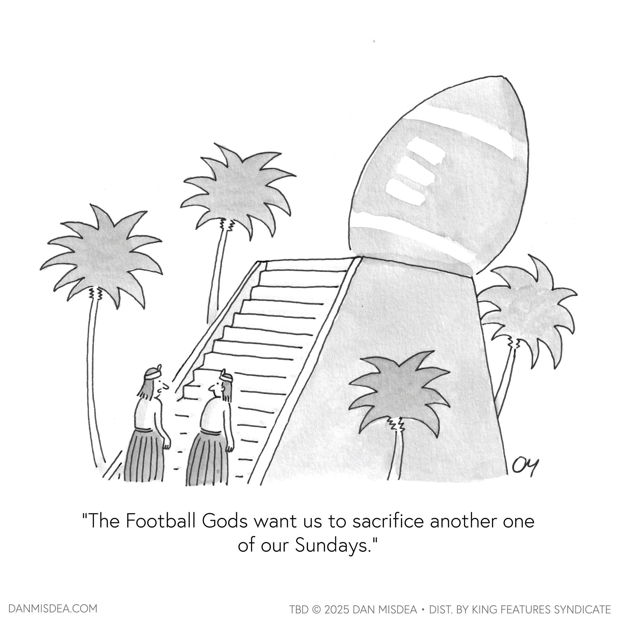 Line art OCR: 104 "The Football Gods want us to sacrifice another one of our Sundays." DANMISDEA.COM TBD 2025 DAN MISDEA • DIST. BY KING FEATURES SYNDICATE 104 " The Football Gods want us to sacrifice another one of our Sundays . " DANMISDEA.COM TBD 2025 DAN MISDEA • DIST . BY KING FEATURES SYNDICATE