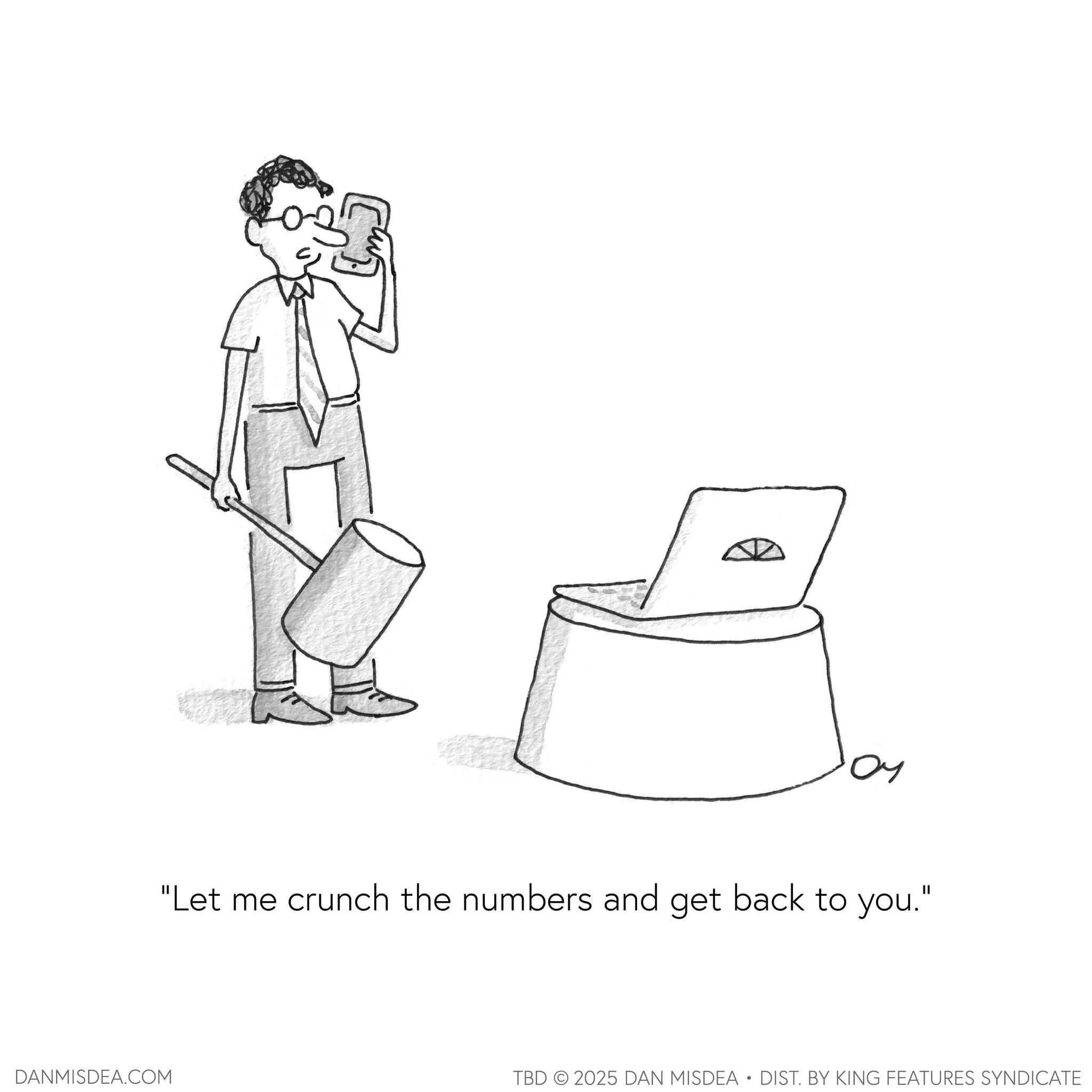 Clip art OCR: DANMISDEA.COM "Let me crunch the numbers and get back to you." TBD 2025 DAN MISDEA • DIST. BY KING FEATURES SYNDICATE DANMISDEA.COM " Let me crunch the numbers and get back to you . " TBD 2025 DAN MISDEA • DIST . BY KING FEATURES SYNDICATE