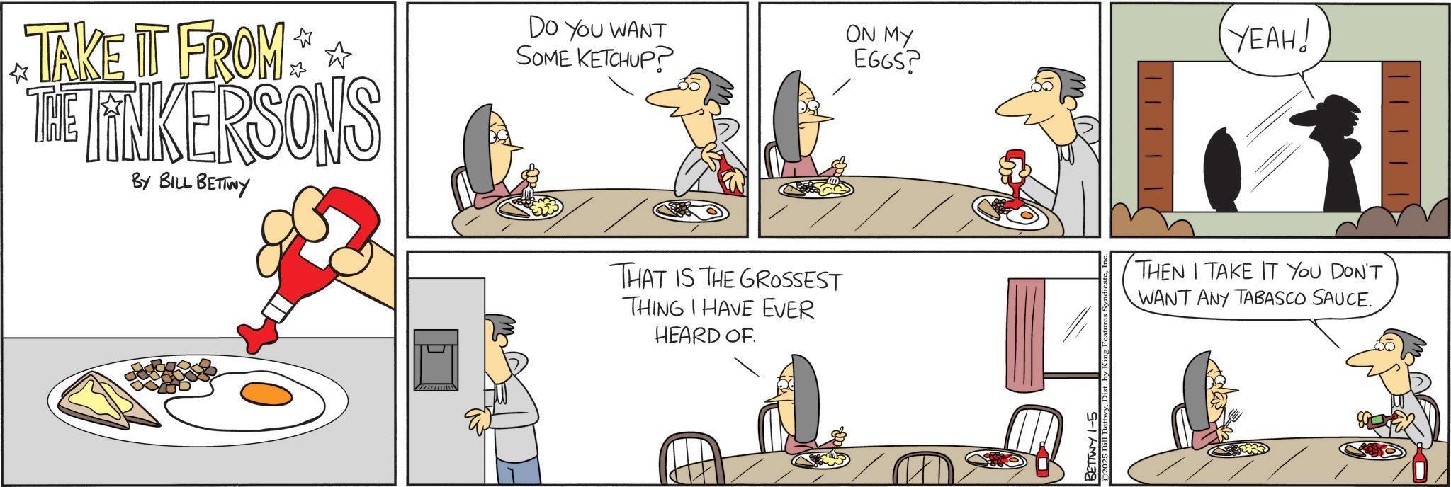 Fictional character OCR: TAKE IT FROM THE LINKERSONS BY BILL BETTWY DO YOU WANT SOME KETCHUP? ON MY YEAH! EGGS? ? THAT IS THE GROSSEST THING I HAVE EVER HEARD OF THEN I TAKE IT YOU DON'T WANT ANY TABASCO SAUCE. BETTWY 1-5 2025 Bil TAKE IT FROM THE LINKERSONS BY BILL BETTWY DO YOU WANT SOME KETCHUP ? ON MY YEAH ! EGGS ? ? THAT IS THE GROSSEST THING I HAVE EVER HEARD OF THEN I TAKE IT YOU DON'T WANT ANY TABASCO SAUCE . BETTWY 1-5 2025 Bil
