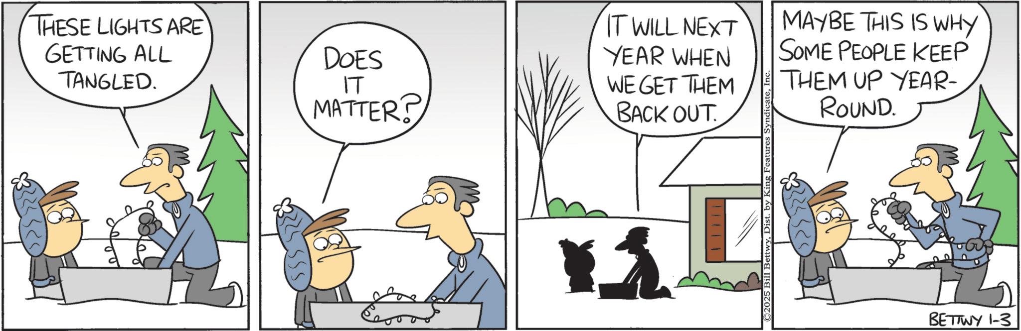 Animated cartoon OCR: THESE LIGHTS ARE GETTING ALL TANGLED. DOES ?? MATTER? IT WILL NEXT YEAR WHEN WE GET THEM BACK OUT. ©2025 Bill BettwyDist. by King Features Syndicate MAYBE THIS IS WHY SOME PEOPLE KEEP THEM UP YEAR- ROUND. BETTWY 1-3 THESE LIGHTS ARE GETTING ALL TANGLED . DOES ?? MATTER ? IT WILL NEXT YEAR WHEN WE GET THEM BACK OUT . © 2025 Bill BettwyDist . by King Features Syndicate MAYBE THIS IS WHY SOME PEOPLE KEEP THEM UP YEAR- ROUND . BETTWY 1-3