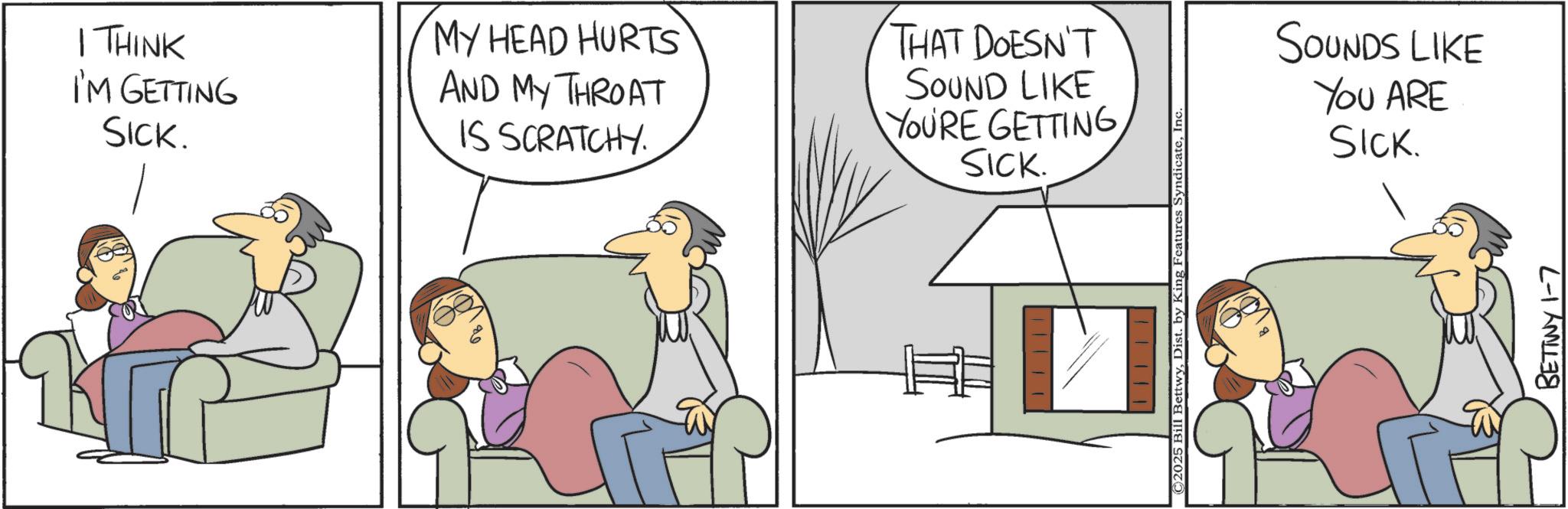 Animation OCR: I THINK I'M GETTING SICK. MY HEAD HURTS AND MY THROAT IS SCRATCHY. THAT DOESN'T SOUND LIKE YOURE GETTING SICK. ? ? ?? © 2025 Bill BettwyInc. SOUNDS LIKE YOU ARE SICK. BETTWY 1-7 I THINK I'M GETTING SICK . MY HEAD HURTS AND MY THROAT IS SCRATCHY . THAT DOESN'T SOUND LIKE YOURE GETTING SICK . ? ? ?? © 2025 Bill BettwyDist . by King Features SyndicateInc. SOUNDS LIKE YOU ARE SICK . BETTWY 1-7