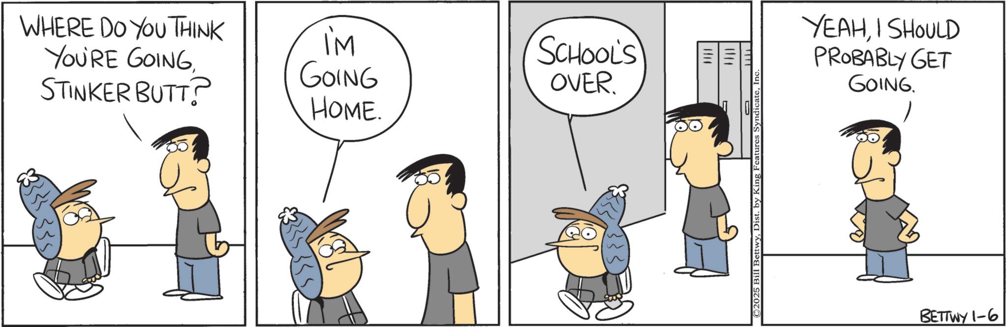 Animated cartoon OCR: WHERE DO YOU THINK YOU'RE GOINGSTINKER BUTT? I'M GOING HOME. SCHOOL'S OVER 335) H YEAHI SHOULD PROBABLY GET GOING. ©2025 Bill BettwyInc. BETTWY 1-6 WHERE DO YOU THINK YOU'RE GOINGSTINKER BUTT ? I'M GOING HOME . SCHOOL'S OVER 335 ) H YEAHI SHOULD PROBABLY GET GOING . © 2025 Bill BettwyDist . by King Features SyndicateInc. BETTWY 1-6