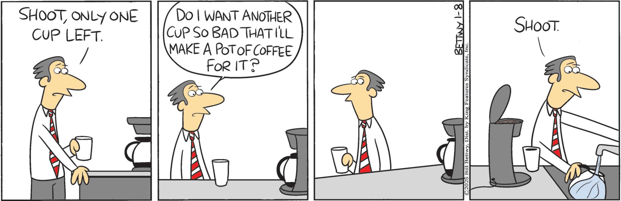 Graphics OCR: SHOOTONLY ONE CUP LEFT. DO I WANT ANOTHER CUP SO BAD THAT I'LL MAKE A POT OF COFFEE FOR IT? BETTWY 1-8 BettwyIn SHOOT. SHOOTONLY ONE CUP LEFT . DO I WANT ANOTHER CUP SO BAD THAT I'LL MAKE A POT OF COFFEE FOR IT ? BETTWY 1-8 BettwyDist . by King Features SyndicateIn SHOOT .