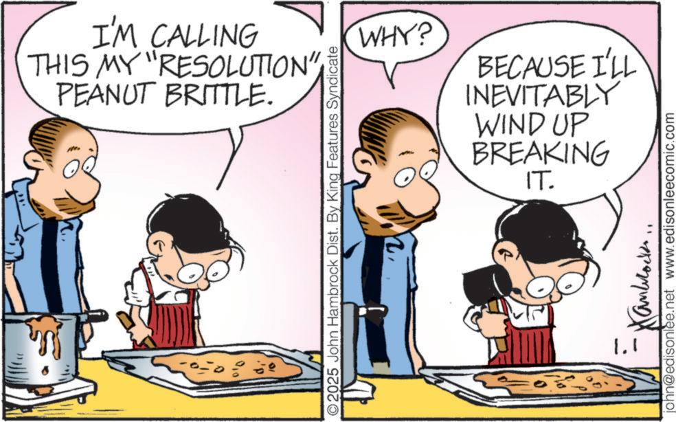 Comic book OCR: I'M CALLING THIS MY "RESOLUTION" PEANUT BRITTLE. WHY? BECAUSE I'LL INEVITABLY WIND UP BREAKING IT. ©2025 John Hambrock Dist. By King Features Syndicate john@edisonlee.net www.edisonleecomic.com 1. I'M CALLING THIS MY " RESOLUTION " PEANUT BRITTLE . WHY ? BECAUSE I'LL INEVITABLY WIND UP BREAKING IT . © 2025 John Hambrock Dist . By King Features Syndicate john@edisonlee.net www.edisonleecomic.com 1 .