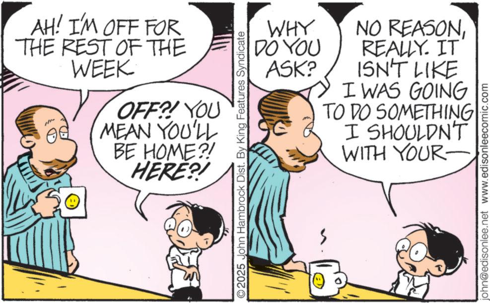 Fiction OCR: AH! I'M OFF FOR THE REST OF THE WEEK OFF?! YOU MEAN YOU'LL BE HOME?! HERE?! WHY DO YOU ASK? O2025 John Hambrock Dist. By King Features Syndicate NO REASONREALLY. IT ISN'T LIKE I WAS GOING TO DO SOMETHING I SHOULDN'T WITH YOUR john@edisonlee.net www.edisonleecomic.com AH ! I'M OFF FOR THE REST OF THE WEEK OFF ?! YOU MEAN YOU'LL BE HOME ?! HERE ?! WHY DO YOU ASK ? O2025 John Hambrock Dist . By King Features Syndicate NO REASONREALLY . IT ISN'T LIKE I WAS GOING TO DO SOMETHING I SHOULDN'T WITH YOUR john@edisonlee.net www.edisonleecomic.com