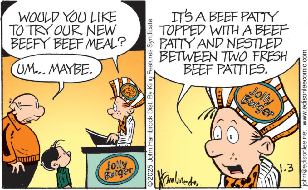 Publication OCR: WOULD YOU LIKE TO TRY OUR NEW BEEFY BEEF MEAL? UM... MAYBE. Jolly Burger Jolly Burger BETWEEN IT'S A BEEF PATTY TOPPED WITH A BEEF PATTY AND NESTLED BEEF PATTIES. TWO FRESH Burger Jolly ©2025 John Hambrock Dist. By King Features Syndicate 1.3 john@edisonlee.net www.edisonleecomic.com WOULD YOU LIKE TO TRY OUR NEW BEEFY BEEF MEAL ? UM ... MAYBE . Jolly Burger Jolly Burger BETWEEN IT'S A BEEF PATTY TOPPED WITH A BEEF PATTY AND NESTLED BEEF PATTIES . TWO FRESH Burger Jolly © 2025 John Hambrock Dist . By King Features Syndicate 1.3 john@edisonlee.net www.edisonleecomic.com