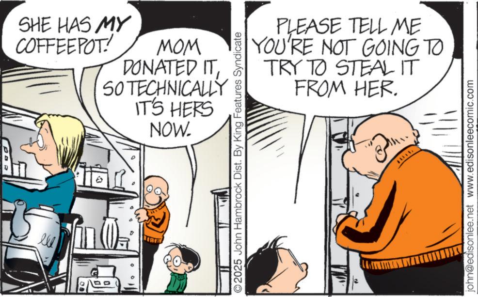 Pleased OCR: ?? SHE HAS MY COFFEEPOT! MOM DONATED IT SO TECHNICALLY IT'S HERS NOW. t PLEASE TELL ME YOU'RE NOT GOING TO TRY TO STEAL IT FROM HER. ©2025 John Hambrock Dist. By King Features Syndicate john@edisonlee.net www.edisonleecomic.com ?? SHE HAS MY COFFEEPOT ! MOM DONATED IT SO TECHNICALLY IT'S HERS NOW . t PLEASE TELL ME YOU'RE NOT GOING TO TRY TO STEAL IT FROM HER . © 2025 John Hambrock Dist . By King Features Syndicate john@edisonlee.net www.edisonleecomic.com