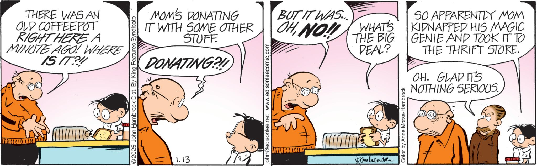 Conversation OCR: THERE WAS AN OLD COFFEEPOT RIGHT HERE A MINUTE AGO! WHERE IS IT?! ©2025 John Hambrock Dist. By King Features Syndicate MOM'S DONATING IT WITH SOME OTHER STUFF DONATING?! 1.13 john@edisonlee.net www.edisonleecomic.com BUT IT WAS... WHAT'S OHNO!! THE BIG DEAL? Kamberok Color by Anne Morse-Hambrock SO APPARENTLY MOM KIDNAPPED HIS MAGIC GENIE AND TOOK IT TO THE THRIFT STORE. OH. GLAD IT'S NOTHING SERIOUS. THERE WAS AN OLD COFFEEPOT RIGHT HERE A MINUTE AGO ! WHERE IS IT ?! © 2025 John Hambrock Dist . By King Features Syndicate MOM'S DONATING IT WITH SOME OTHER STUFF DONATING ?! 1.13 john@edisonlee.net www.edisonleecomic.com BUT IT WAS ... WHAT'S OHNO !! THE BIG DEAL ? Kamberok Color by Anne Morse - Hambrock SO APPARENTLY MOM KIDNAPPED HIS MAGIC GENIE AND TOOK IT TO THE THRIFT STORE . OH . GLAD IT'S NOTHING SERIOUS .