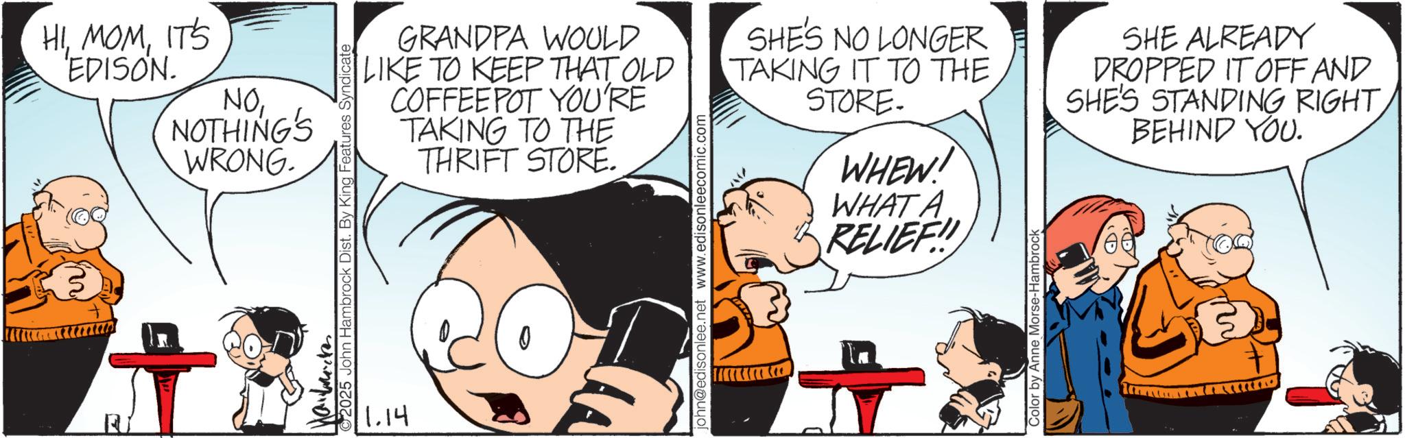 Fictional character OCR: HIIT'S EDISON. NONOTHING'S WRONG. Mayback 2025 John Hambrock Dist. By King Features Syndicate GRANDPA WOULD LIKE TO KEEP THAT OLD COFFEE POT YOU'RE TAKING TO THE THRIFT STORE. 1.14 john@edisonlee.net www.edisonleecomic.com SHE'S NO LONGER TAKING IT TO THE STORE. WHEW! WHAT A RELIEF!! Color by Anne Morse-Hambrock SHE ALREADY DROPPED IT OFF AND SHE'S STANDING RIGHTBEHIND YOU. HIIT'S EDISON . NONOTHING'S WRONG . Mayback 2025 John Hambrock Dist . By King Features Syndicate GRANDPA WOULD LIKE TO KEEP THAT OLD COFFEE POT YOU'RE TAKING TO THE THRIFT STORE . 1.14 john@edisonlee.net www.edisonleecomic.com SHE'S NO LONGER TAKING IT TO THE STORE . WHEW ! WHAT A RELIEF !! Color by Anne Morse - Hambrock SHE ALREADY DROPPED IT OFF AND SHE'S STANDING RIGHTBEHIND YOU .