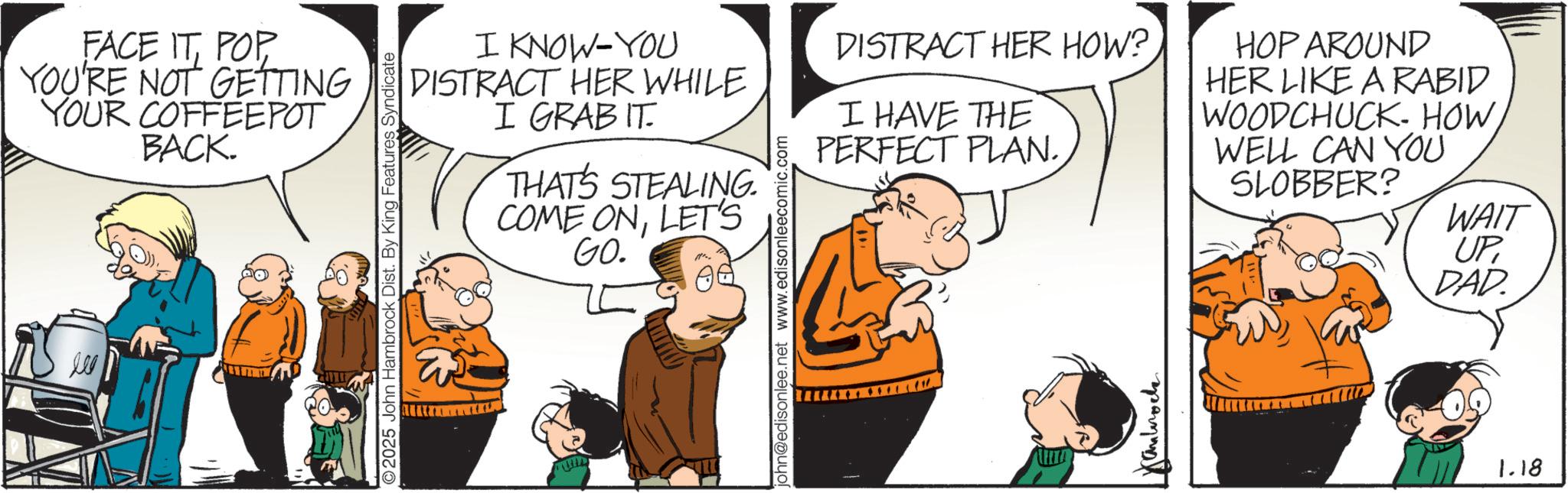 Fictional character OCR: FACE ITYOU'RE NOT GETTING YOUR COFFEEPOT BACK. Ill 2025 John Hambrock Dist. By King Features Syndicate I KNOW-YOU DISTRACT HER WHILE I GRABIT THAT'S STEALING. COME ONLET'S GO. john@edisonlee.net www.edisonleecomic.com DISTRACT HER HOW? I HAVE THE PERFECT PLAN. ?????? HOP AROUND HER LIKE A RABID WOODCHUCK. HOW WELL CAN You SLOBBER? WAIT UPDAD 1.18 FACE ITYOU'RE NOT GETTING YOUR COFFEEPOT BACK . Ill 2025 John Hambrock Dist . By King Features Syndicate I KNOW - YOU DISTRACT HER WHILE I GRABIT THAT'S STEALING . COME ONLET'S GO . john@edisonlee.net www.edisonleecomic.com DISTRACT HER HOW ? I HAVE THE PERFECT PLAN . ?????? HOP AROUND HER LIKE A RABID WOODCHUCK . HOW WELL CAN You SLOBBER ? WAIT UPDAD 1.18
