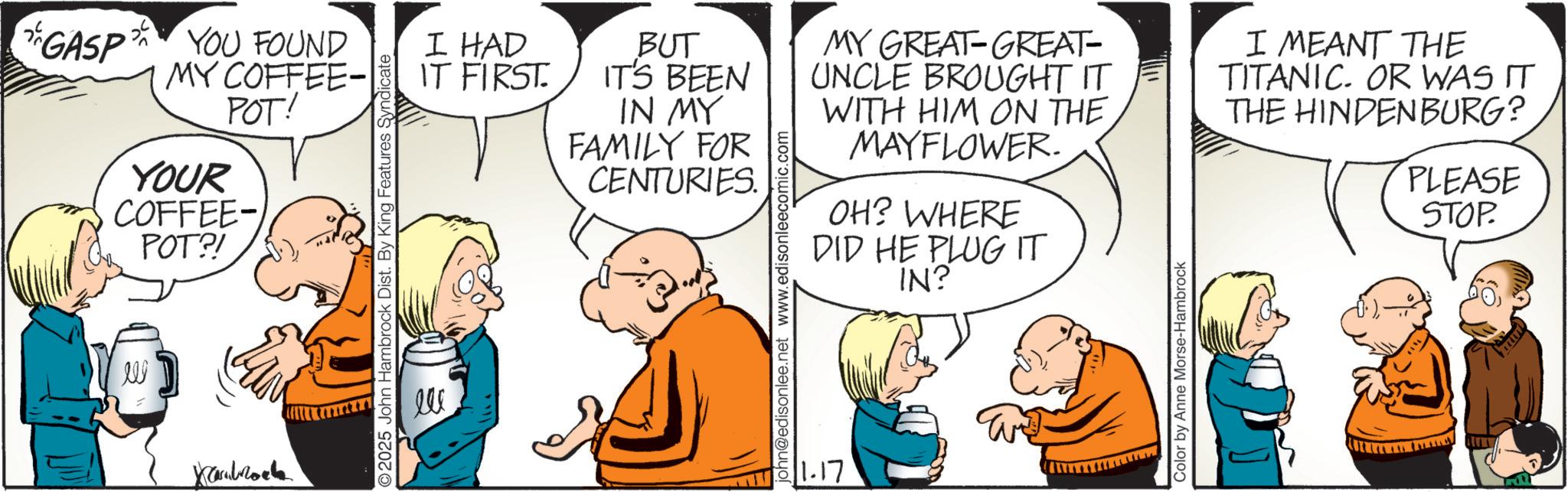 Gesture OCR: GASP YOU FOUND MY COFFEE- POT! YOUR COFFEE- POT?! W Xcarbrock ©2025 John Hambrock Dist. By King Features Syndicate I HAD BUT IT'S BEEN IT FIRST. IN MY FAMILY FOR CENTURIES. ??? john@edisonlee.net www.edisonleecomic.com MY GREAT-GREAT- UNCLE BROUGHT IT WITH HIM ON THE MAYFLOWER. OH? WHERE DID HE PLUG IT 11.17 IN? Color by Anne Morse-Hambrock I MEANT THE TITANIC. OR WAS IT THE HINDENBURG? PLEASE STOP. GASP YOU FOUND MY COFFEE- POT ! YOUR COFFEE- POT ?! W Xcarbrock © 2025 John Hambrock Dist . By King Features Syndicate I HAD BUT IT'S BEEN IT FIRST . IN MY FAMILY FOR CENTURIES . ??? john@edisonlee.net www.edisonleecomic.com MY GREAT - GREAT- UNCLE BROUGHT IT WITH HIM ON THE MAYFLOWER . OH ? WHERE DID HE PLUG IT 11.17 IN ? Color by Anne Morse - Hambrock I MEANT THE TITANIC . OR WAS IT THE HINDENBURG ? PLEASE STOP .