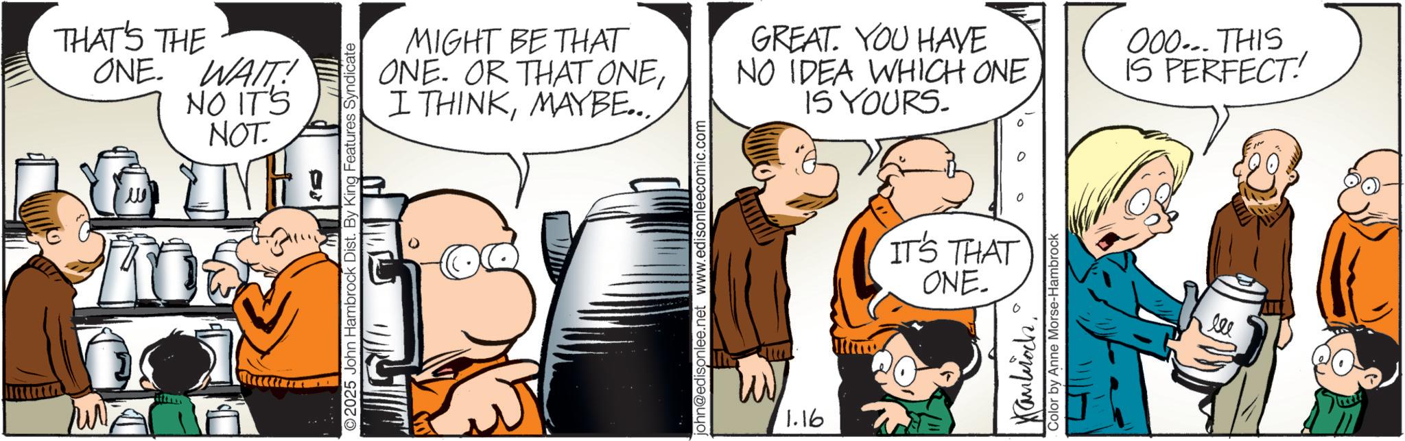 Animated cartoon OCR: THAT'S THE ONE. WAIT! NO IT'S NOT. ?? S?? m MIGHT BE THAT ONE. OR THAT ONEMAYBE... 2025 John Hambrock Dist. By King Features Syndicate john@edisonlee.net www.edisonleecomic.com M 1.16 IS YOURS. GREAT. YOU HAVE NO IDEA WHICH ONE 000... THIS IS PERFECT! IT'S THAT ONE. Kambroch Color by Anne Morse-Hambrock THAT'S THE ONE . WAIT ! NO IT'S NOT . ?? S?? m MIGHT BE THAT ONE . OR THAT ONEI THINKMAYBE ... 2025 John Hambrock Dist . By King Features Syndicate john@edisonlee.net www.edisonleecomic.com M 1.16 IS YOURS . GREAT . YOU HAVE NO IDEA WHICH ONE 000 ... THIS IS PERFECT ! IT'S THAT ONE . Kambroch Color by Anne Morse - Hambrock