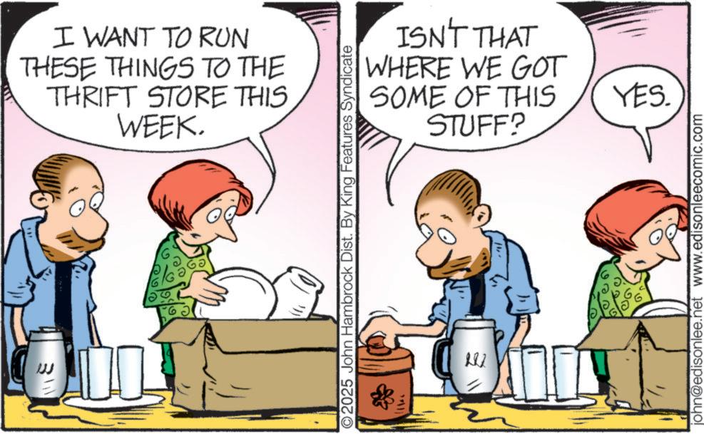 Animated cartoon OCR: 3111 I WANT TO RUN THESE THINGS TO THE THRIFT STORE THIS WEEK. ISN'T THAT WHERE WE GOT SOME OF THIS STUFF? ©2025 John Hambrock Dist. By King Features Syndicate o YES. john@edisonlee.net www.edisonleecomic.com 3111 I WANT TO RUN THESE THINGS TO THE THRIFT STORE THIS WEEK . ISN'T THAT WHERE WE GOT SOME OF THIS STUFF ? © 2025 John Hambrock Dist . By King Features Syndicate o YES . john@edisonlee.net www.edisonleecomic.com