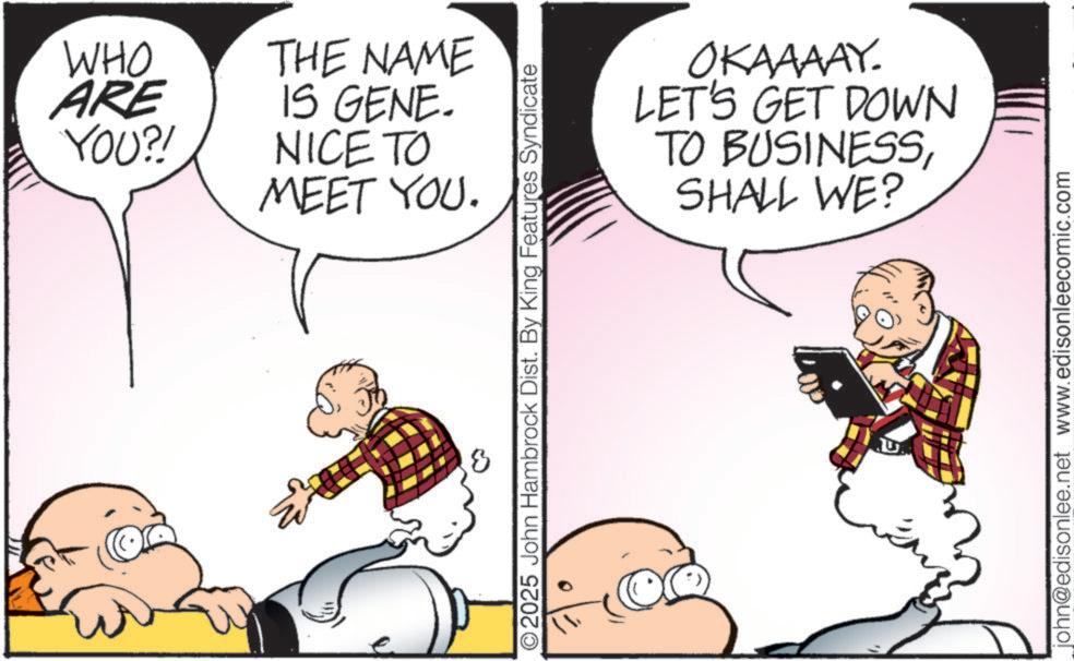 Fictional character OCR: 3 WHO ARE YOU?! THE NAME IS GENE. NICE TO MEET YOU. ©2025 John Hambrock Dist. By King Features Syndicate OKAAAAY. LET'S GET DOWN TO BUSINESSSHALL WE? john@edisonlee.net www.edisonleecomic.com 3 WHO ARE YOU ?! THE NAME IS GENE . NICE TO MEET YOU . © 2025 John Hambrock Dist . By King Features Syndicate OKAAAAY . LET'S GET DOWN TO BUSINESSSHALL WE ? john@edisonlee.net www.edisonleecomic.com