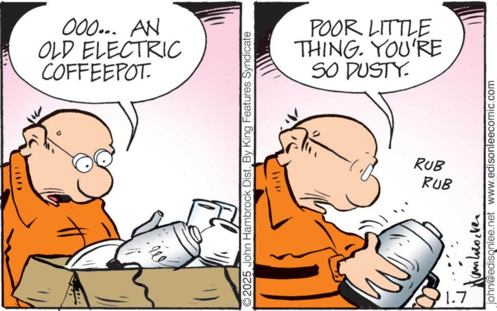 Pleased OCR: 000... AN OLD ELECTRIC COFFEEPOT. ??? O2025 John Hambrock Dist. By King Features Syndicate POOR LITTLE THING. YOU'RE SO DUSTY. RUB RUB 1.7 john@edisonlee.net www.edisonleecomic.com 000 ... AN OLD ELECTRIC COFFEEPOT . ??? O2025 John Hambrock Dist . By King Features Syndicate POOR LITTLE THING . YOU'RE SO DUSTY . RUB RUB 1.7 john@edisonlee.net www.edisonleecomic.com