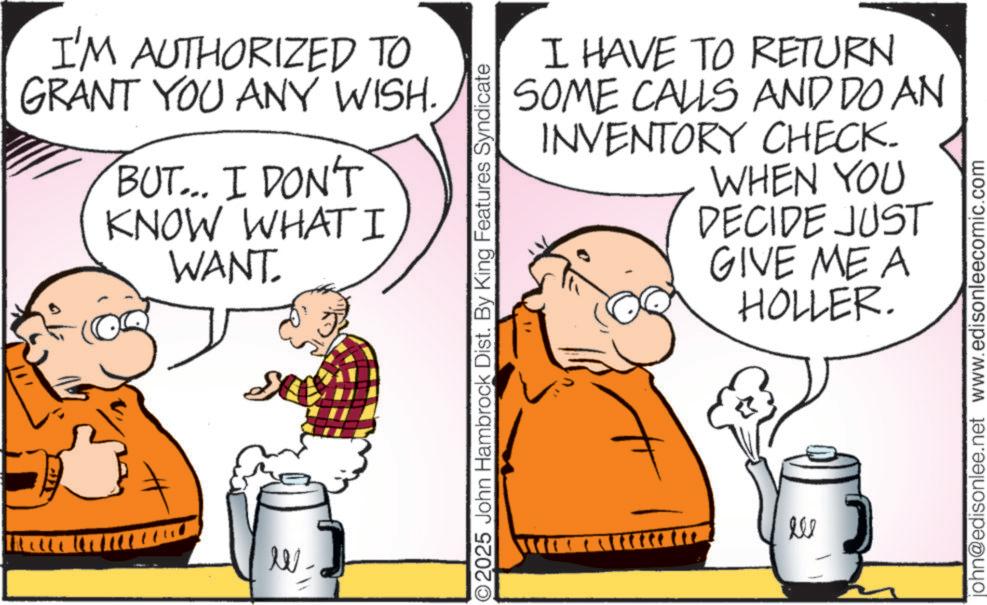 Pleased OCR: W I'M AUTHORIZED TO GRANT YOU ANY WISH. BUT... I DON'T KNOW WHAT I WANT. 2025 John Hambrock Dist. By King Features Syndicate I HAVE TO RETURN SOME CALLS AND DO AN INVENTORY CHECK. WHEN YOU DECIDE JUST GIVE ME A HOLLER. 556 john@edisonlee.net www.edisonleecomic.com W I'M AUTHORIZED TO GRANT YOU ANY WISH . BUT ... I DON'T KNOW WHAT I WANT . 2025 John Hambrock Dist . By King Features Syndicate I HAVE TO RETURN SOME CALLS AND DO AN INVENTORY CHECK . WHEN YOU DECIDE JUST GIVE ME A HOLLER . 556 john@edisonlee.net www.edisonleecomic.com