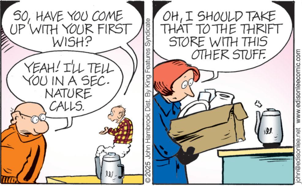 Pleased OCR: SOHAVE YOU COME UP WITH YOUR FIRST WISH? YEAH! I'LL TELL YOU IN A SEC. NATURE CALLS. W OHI SHOULD TAKE THAT TO THE THRIFT STORE WITH THIS OTHER STUFF. ©2025 John Hambrock Dist. By King Features Syndicate john@edisonlee.net www.edisonleecomic.com SOHAVE YOU COME UP WITH YOUR FIRST WISH ? YEAH ! I'LL TELL YOU IN A SEC . NATURE CALLS . W OHI SHOULD TAKE THAT TO THE THRIFT STORE WITH THIS OTHER STUFF . © 2025 John Hambrock Dist . By King Features Syndicate john@edisonlee.net www.edisonleecomic.com