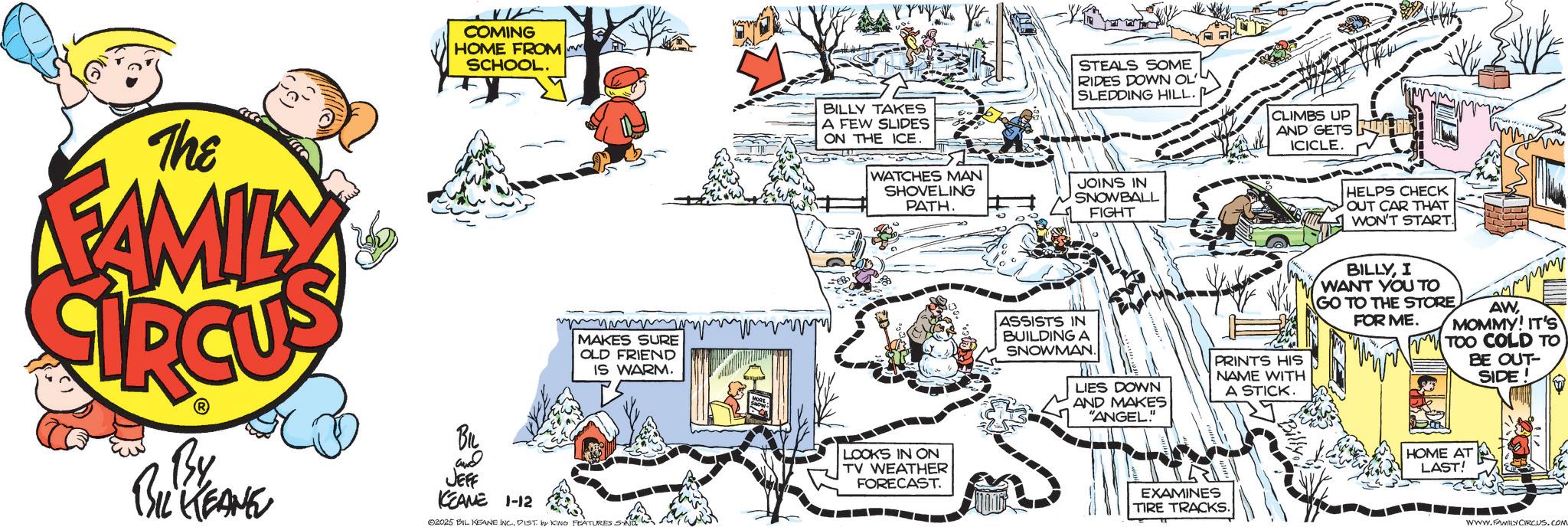 Graphics OCR: The FAMILY COMING HOME FROM SCHOOL. MAKES SURE OLD FRIEND IS WARM. By BIL KEANE BIL and JEFF KEANE 1-12 02025 BIL KEANE INC.DIST by KING FEATURES SYND STEALS SOME RIDES DOWN OL' SLEDDING HILL. CLIMBS UP AND GETS ICICLE. BILLY TAKES A FEW SLIDES ON THE ICE. WATCHES MAN SHOVELING PATH. JOINS IN SNOWBALL FIGHT LOOKS IN ON TV WEATHER FORECAST. ASSISTS IN BUILDING A SNOWMAN. LIES DOWN AND MAKES "ANGEL" PRINTS HIS NAME WITH A STICK. EXAMINES TIRE TRACKS. HELPS CHECK OUT CAR THAT WON'T START BILLYI WANT YOU TO GO TO THE STORE FOR ME. AWMOMMY! IT'S TOO COLD TO BE OUT- SIDE! HOME AT LAST! WWW.FAMILY CIRCUS.COM The FAMILY COMING HOME FROM SCHOOL . MAKES SURE OLD FRIEND IS WARM . By BIL KEANE BIL and JEFF KEANE 1-12 02025 BIL KEANE INC .DIST by KING FEATURES SYND STEALS SOME RIDES DOWN OL ' SLEDDING HILL . CLIMBS UP AND GETS ICICLE . BILLY TAKES A FEW SLIDES ON THE ICE . WATCHES MAN SHOVELING PATH . JOINS IN SNOWBALL FIGHT LOOKS IN ON TV WEATHER FORECAST . ASSISTS IN BUILDING A SNOWMAN . LIES DOWN AND MAKES " ANGEL " PRINTS HIS NAME WITH A STICK . EXAMINES TIRE TRACKS . HELPS CHECK OUT CAR THAT WON'T START BILLYI WANT YOU TO GO TO THE STORE FOR ME . AWMOMMY ! IT'S TOO COLD TO BE OUT- SIDE ! HOME AT LAST ! WWW.FAMILY CIRCUS.COM