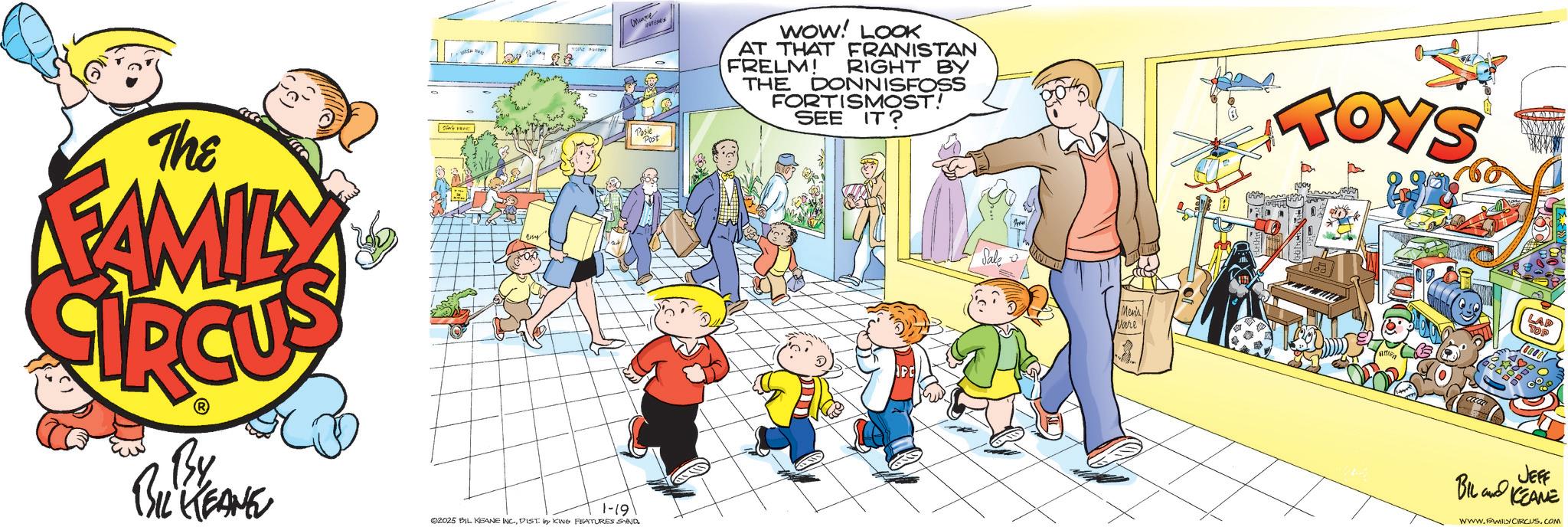 Comics OCR: ??????? NATOMIS The FAMILY Posie Post By BIL KEANE 1-19 02025 BIL KEANE INCDIST by KING FEATURES SAND. WOW! LOOK AT THAT FRANISTAN FRELM! RIGHT BY THE DONNISFOSS FORTISMOST! SEE IT? TOYS Men's Vare DOB LAP TOP JEFF BIL KEANE WWW.FAMILYCIRCUS.COM ??????? NATOMIS The FAMILY Posie Post By BIL KEANE 1-19 02025 BIL KEANE INCDIST by KING FEATURES SAND . WOW ! LOOK AT THAT FRANISTAN FRELM ! RIGHT BY THE DONNISFOSS FORTISMOST ! SEE IT ? TOYS Men's Vare DOB LAP TOP JEFF BIL KEANE WWW.FAMILYCIRCUS.COM