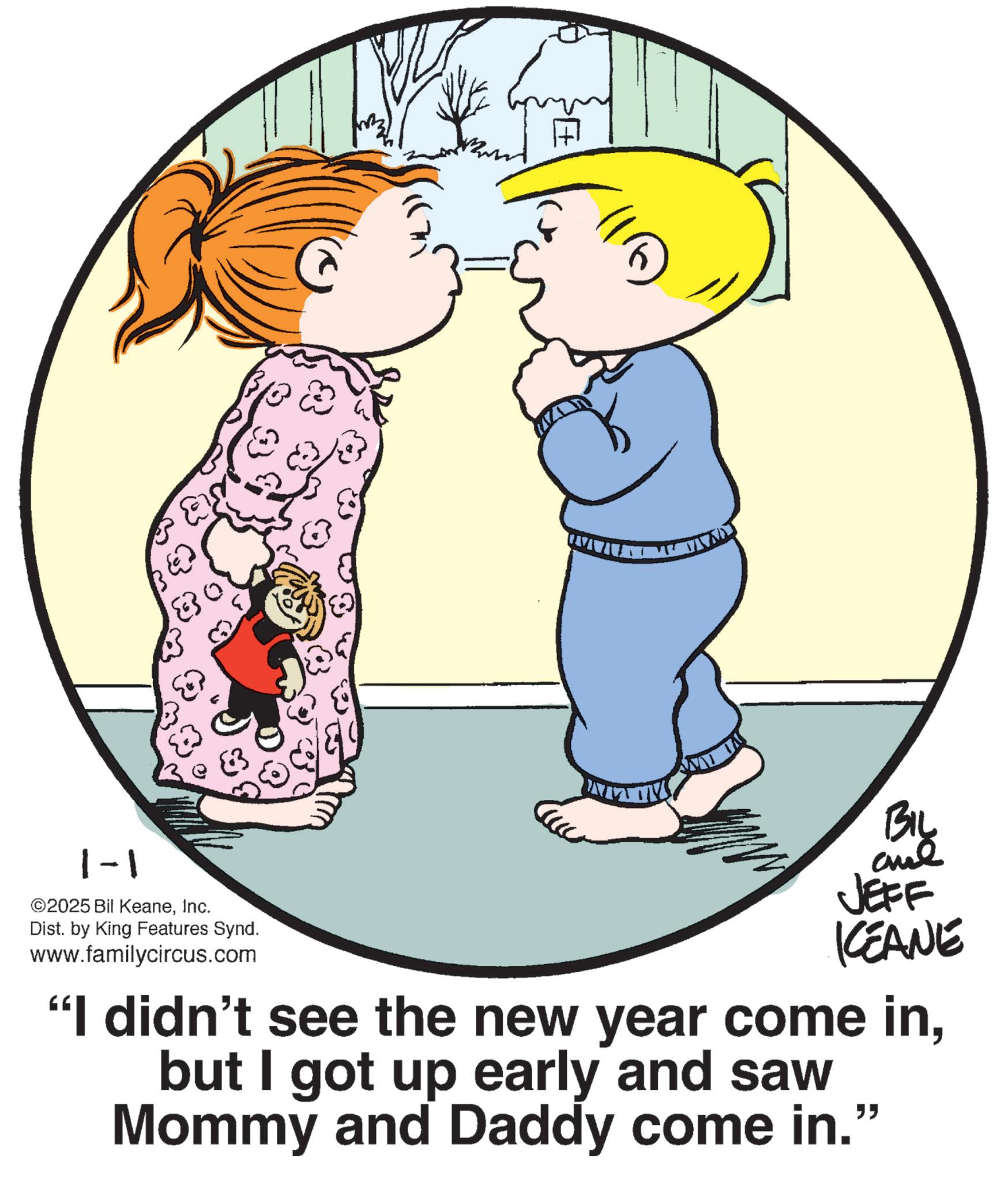 Fiction OCR: 1-1 ©2025 Bil KeaneInc. Dist. by King Features Synd. www.familycircus.com BIL and JEFF KEANE "I didn't see the new year come inbut I got up early and saw Mommy and Daddy come in." 1-1 © 2025 Bil KeaneInc. Dist . by King Features Synd . www.familycircus.com BIL and JEFF KEANE " I didn't see the new year come inbut I got up early and saw Mommy and Daddy come in . "