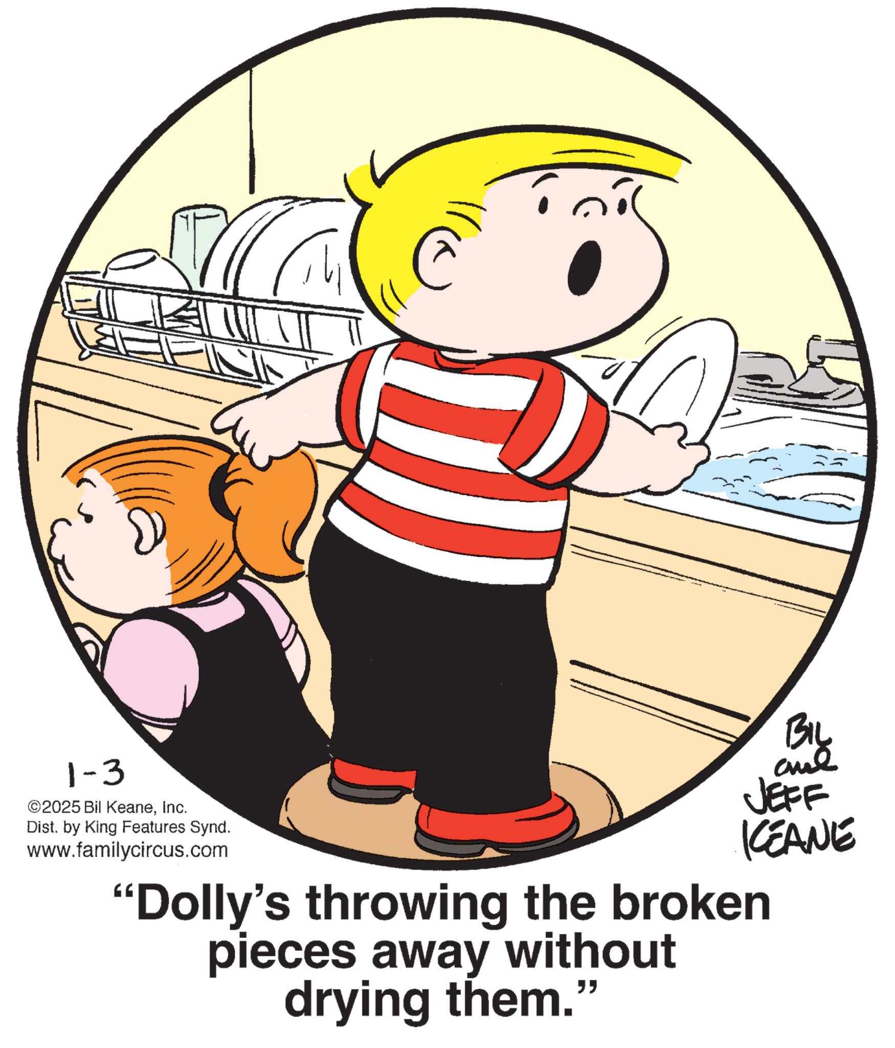 Child OCR: 1-3 ©2025 Bil KeaneInc. Dist. by King Features Synd. www.familycircus.com BIL JEFF KCEANE "Dolly's throwing the broken pieces away without drying them." 1-3 © 2025 Bil KeaneInc. Dist . by King Features Synd . www.familycircus.com BIL JEFF KCEANE " Dolly's throwing the broken pieces away without drying them . "