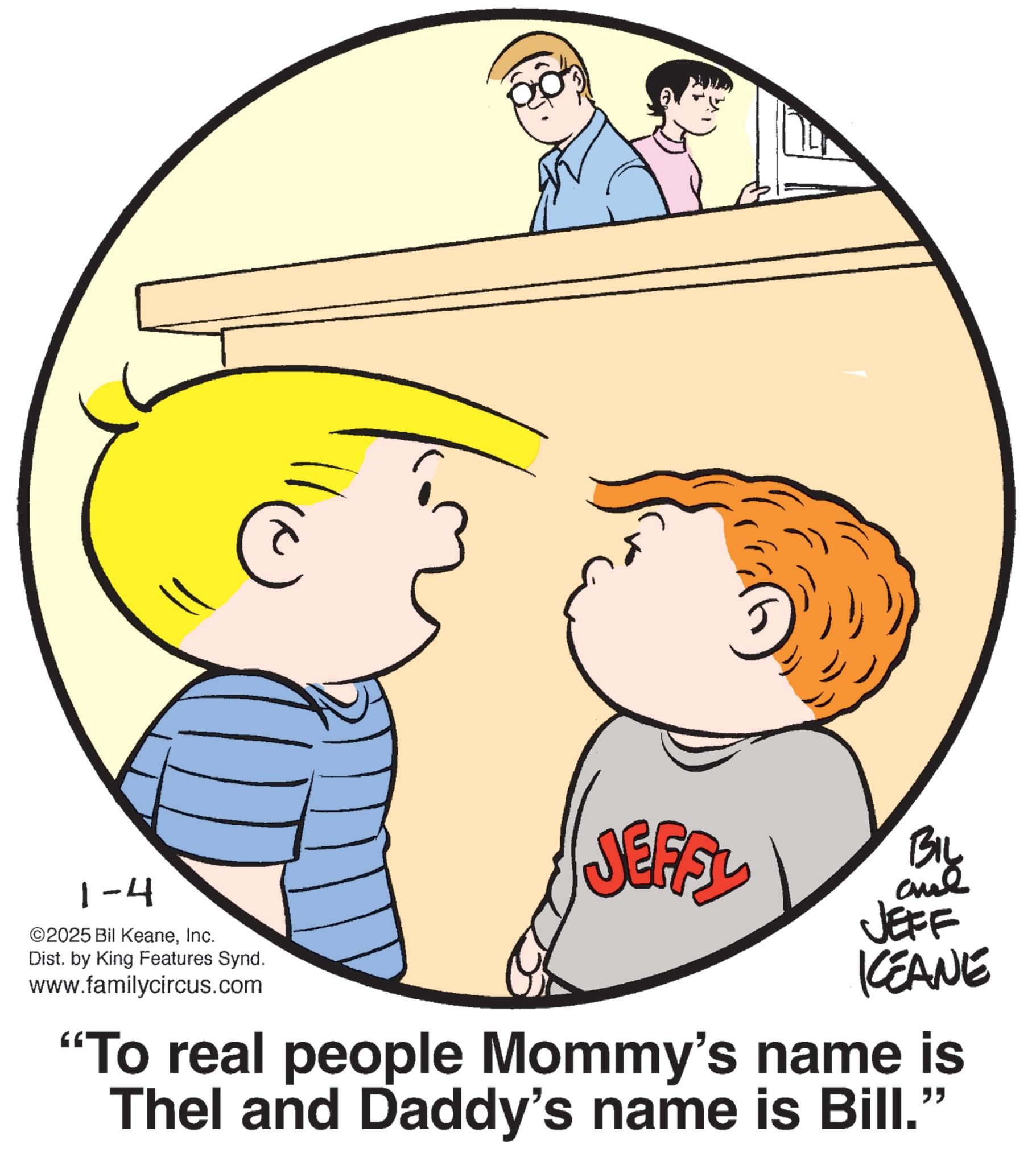 Fictional character OCR: 1-4 ©2025 Bil KeaneInc. Dist. by King Features Synd. www.familycircus.com ????. BIL aul JEFF KCEANE "To real people Mommy's name is Thel and Daddy's name is Bill." 1-4 © 2025 Bil KeaneInc. Dist . by King Features Synd . www.familycircus.com ???? . BIL aul JEFF KCEANE " To real people Mommy's name is Thel and Daddy's name is Bill . "