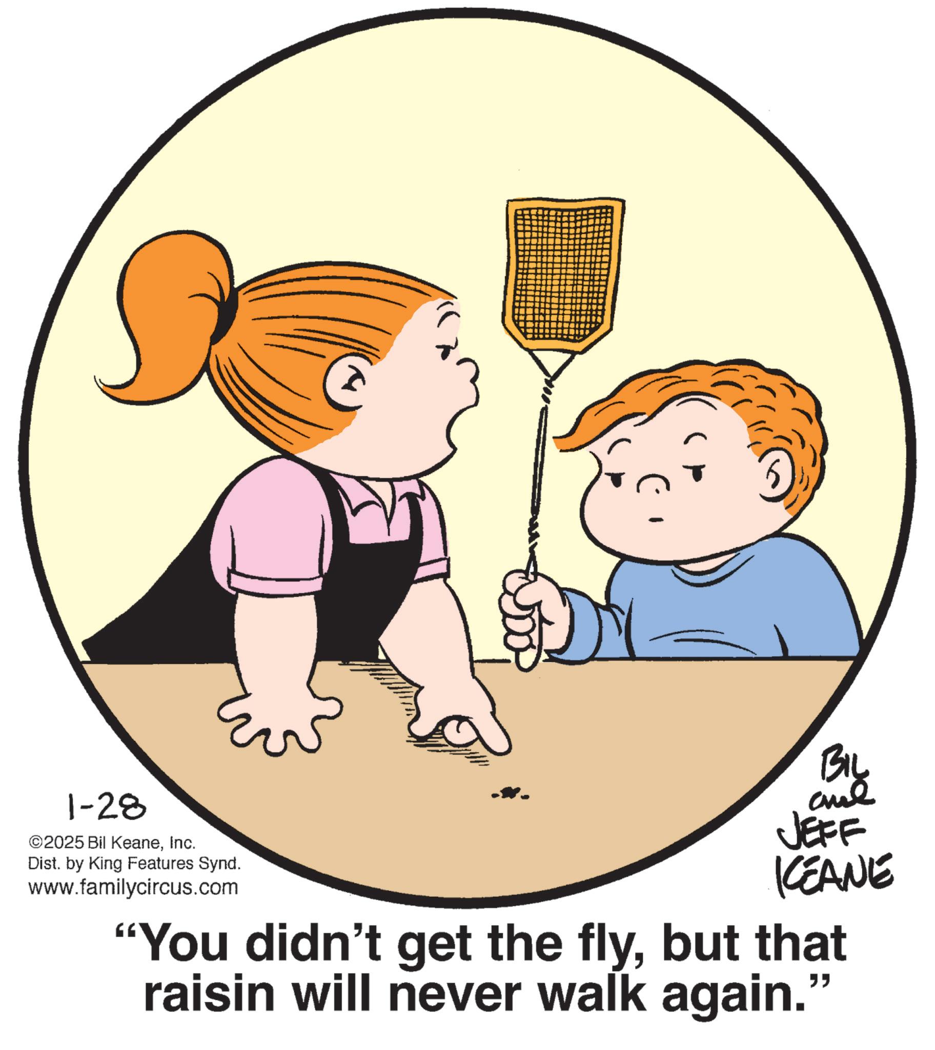 Pleased OCR: 1-28 ©2025 Bil KeaneInc. Dist. by King Features Synd. www.familycircus.com BIL JEFF KEANE "You didn't get the flybut that raisin will never walk again." 1-28 © 2025 Bil KeaneInc. Dist . by King Features Synd . www.familycircus.com BIL JEFF KEANE " You didn't get the flybut that raisin will never walk again . "